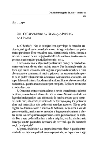 O Grande Evangelho de João – Volume IV
                                                                        471

dica o corpo.



     261. O CRESCIMENTO DA IRRADIAÇÃO PSÍQUICA
     DO HOMEM


      1. (O Senhor): “Não só os negros têm o privilégio de entender irra-
cionais; será igualmente dom dos brancos, tão logo se tenham completa-
mente purificado. Uma vez a alma pura, portanto sadia e forte, começa a
estender o excesso de sua projeção vital além de seu físico, isto tanto mais
potente, quanto maior positividade contém em si.
      2. Seria o mesmo se alguém depositasse um pedaço de carvão leve-
mente em brasa, dentro dum recinto escuro. Sua iluminação seria tão
fraca, que mal se veria onde está. Alguém soprando da superfície a cinza
obscurecedora, comparada à matéria psíquica, sua luz aumentaria a pon-
to de se poder vislumbrar sua localização. Aumentando-se o sopro, sua
superfície emitiria tanta luz, de maneira a identificar os objetos contidos
no recinto e, quando incandescente por completo, facilitaria até mesmo
a noção das cores.
      3. O mesmo acontece com a alma: o carvão incandescente coberto
de cinzas, assemelha-se à alma enterrada na carne. Necessita de todo seu
fogo vital enfraquecido, para a formação da matéria trevosa que a circun-
da; neste caso, não existe possibilidade de formação psíquica, pois uma
alma mui materialista, não pode sentir um dom superior. Não se pode
cogitar do domínio sobre o mundo da Natureza, nem ouvir a voz do
próprio espírito, muito menos entender a linguagem de animais e plan-
tas, coisas tão corriqueiras aos patriarcas, como para vós são as da maté-
ria. Pois o que poderia iluminar a esfera psíquica, se a luz da alma não
consegue emitir quantidade necessária de éter vital, que lhe facultasse
noção de si própria?!
      4. Ignora, finalmente, sua própria existência e base, e quando infor-
mada de seu estado espiritual, sente repugnância; ao deparar com algo
 
