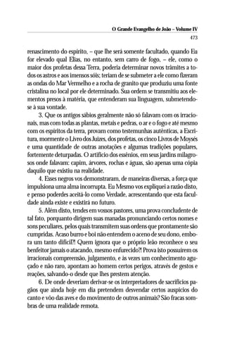 O Grande Evangelho de João – Volume IV
                                                                      473

renascimento do espírito, – que lhe será somente facultado, quando Eu
for elevado qual Elias, no entanto, sem carro de fogo, – ele, como o
maior dos profetas dessa Terra, poderia determinar novos trâmites a to-
dos os astros e aos imensos sóis; teriam de se submeter a ele como fizeram
as ondas do Mar Vermelho e a rocha de granito que produziu uma fonte
cristalina no local por ele determinado. Sua ordem se transmitiu aos ele-
mentos presos à matéria, que entenderam sua linguagem, submetendo-
se à sua vontade.
      3. Que os antigos sábios geralmente não só falavam com os irracio-
nais, mas com todas as plantas, metais e pedras, o ar e o fogo e até mesmo
com os espíritos da terra, provam como testemunhas autênticas, a Escri-
tura, mormente o Livro dos Juízes, dos profetas, os cinco Livros de Moysés
e uma quantidade de outras anotações e algumas tradições populares,
fortemente deturpadas. O artifício dos essênios, em seus jardins milagro-
sos onde falavam: capim, árvores, rochas e águas, são apenas uma cópia
daquilo que existiu na realidade.
      4. Esses negros vos demonstraram, de maneiras diversas, a força que
impulsiona uma alma incorrupta. Eu Mesmo vos expliquei a razão disto,
e penso poderdes aceitá-lo como Verdade, acrescentando que esta facul-
dade ainda existe e existirá no futuro.
      5. Além disto, tendes em vossos pastores, uma prova concludente de
tal fato, porquanto dirigem suas manadas pronunciando certos nomes e
sons peculiares, pelos quais transmitem suas ordens que prontamente são
cumpridas. Acaso burro e boi não entendem o aceno de seu dono, embo-
ra um tanto difícil?! Quem ignora que o próprio leão reconhece o seu
benfeitor jamais o atacando, mesmo enfurecido?! Prova isto possuírem os
irracionais compreensão, julgamento, e às vezes um conhecimento agu-
çado e não raro, apontam ao homem certos perigos, através de gestos e
reações, salvando-o desde que lhes prestem atenção.
      6. De onde deveriam derivar-se os interpretadores de sacrifícios pa-
gãos que ainda hoje em dia pretendem desvendar certos auspícios do
canto e vôo das aves e do movimento de outros animais? São fracas som-
bras de uma realidade remota.
 