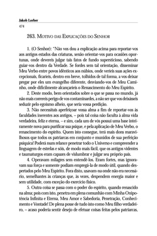 Jakob Lorber
474

      263. MOTIVO DAS EXPLICAÇÕES DO SENHOR

      1. (O Senhor): “Não vos dou a explicação acima para reportar-vos
aos antigos estados das criaturas, senão orientar-vos para ocasiões opor-
tunas, onde devereis julgar tais fatos de fundo supersticioso, sabendo
guiar-vos dentro da Verdade. Se fordes sem tal orientação, disseminar
Meu Verbo entre povos idênticos aos núbios, onde veríeis suas ações ex-
cepcionais, ficaríeis, dentro em breve, tolhidos de tal forma, a vos deixar
pregar por eles um evangelho diferente, desviando-vos de Meu Cami-
nho, onde dificilmente alcançaríeis o Renascimento do Meu Espírito.
      2. Deste modo, bem orientados sobre o que se passa no mundo, já
não mais correreis perigo de vos contaminardes, a não ser que vos deixásseis
seduzir pelo egoísmo alheio, que seria vossa perdição.
      3. Não necessitais aperfeiçoar vossa alma a fim de reportar-vos às
faculdades inerentes aos antigos, – pois tal coisa não faculta à alma vida
verdadeira, feliz e eterna, – e sim, cada um de vós possui uma base intei-
ramente nova para purificar sua psique, e pela aplicação de Meu Verbo, o
renascimento do espírito. Quem isto consegue, terá mais dons maravi-
lhosos que todos os patriarcas em conjunto e munidos de sua perfeição
psíquica! Poderá num relance penetrar todo o Universo e compreender a
linguagem de estrelas e sóis, de modo mais fácil, que os antigos videntes
e taumaturgos eram capazes de vislumbrar e julgar seu próprio país.
      4. Operavam milagres sem entendê-los. Eram fortes, mas ignora-
vam sua força e somente podiam empregá-la de modo útil, quando des-
pertados pelo Meu Espírito. Fora disto, usavam-na onde não era necessá-
rio, semelhantes às crianças que, às vezes, despendem energia maior e
sem utilidade, com exceção do exercício físico.
      5. Outra coisa se passa com o poder do espírito, quando renascido
na alma; pois com isto, penetra em plena comunhão com Minha Onipo-
tência Infinita e Eterna, Meu Amor e Sabedoria, Penetração, Conheci-
mento e Vontade! De plena posse de tudo isto como Meu filho verdadei-
ro, – acaso poderia sentir desejo de efetuar coisas feitas pelos patriarcas,
 