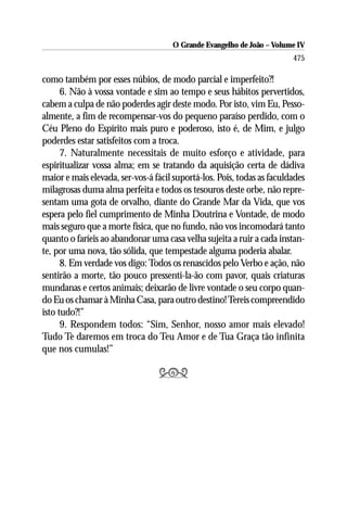O Grande Evangelho de João – Volume IV
                                                                        475

como também por esses núbios, de modo parcial e imperfeito?!
      6. Não à vossa vontade e sim ao tempo e seus hábitos pervertidos,
cabem a culpa de não poderdes agir deste modo. Por isto, vim Eu, Pesso-
almente, a fim de recompensar-vos do pequeno paraíso perdido, com o
Céu Pleno do Espírito mais puro e poderoso, isto é, de Mim, e julgo
poderdes estar satisfeitos com a troca.
      7. Naturalmente necessitais de muito esforço e atividade, para
espiritualizar vossa alma; em se tratando da aquisição certa de dádiva
maior e mais elevada, ser-vos-á fácil suportá-los. Pois, todas as faculdades
milagrosas duma alma perfeita e todos os tesouros deste orbe, não repre-
sentam uma gota de orvalho, diante do Grande Mar da Vida, que vos
espera pelo fiel cumprimento de Minha Doutrina e Vontade, de modo
mais seguro que a morte física, que no fundo, não vos incomodará tanto
quanto o faríeis ao abandonar uma casa velha sujeita a ruir a cada instan-
te, por uma nova, tão sólida, que tempestade alguma poderia abalar.
      8. Em verdade vos digo: Todos os renascidos pelo Verbo e ação, não
sentirão a morte, tão pouco pressenti-la-ão com pavor, quais criaturas
mundanas e certos animais; deixarão de livre vontade o seu corpo quan-
do Eu os chamar à Minha Casa, para outro destino! Tereis compreendido
isto tudo?!”
      9. Respondem todos: “Sim, Senhor, nosso amor mais elevado!
Tudo Te daremos em troca do Teu Amor e de Tua Graça tão infinita
que nos cumulas!”

                                 
 