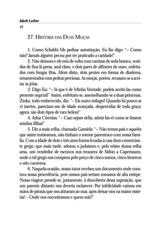 Jakob Lorber
48

     27. HISTÓRIA DAS DUAS MOÇAS

      1. Como Schabbi Me pedisse autorização, Eu lhe digo: “– Como
não? Jamais alguém pecou por ter praticado a caridade!”
      2. Não demora e ele está de volta com camisas de seda branca, vesti-
dos de fina lã persa, azul claro, e dois pares de alfinetes de ouro, enfeita-
dos com longas fitas. Além disto, dois pentes em forma de diadema,
ornamentados com pedras preciosas. As moças, porém, recusam-se a acei-
tar as jóias.
      3. Digo Eu: “– Já que é de Minha Vontade, podeis aceitá-las como
presente nupcial!” Assim, enfeitam-se, assemelhando-se a duas princesas.
Zinka, todo embevecido, diz: “– Eis outro milagre! Quando há pouco as
vi inertes, pareciam-me de idade avançada, desprovidas de toda graça;
agora, são dois tipos de rara beleza!”
      4. Aduz Cirenius: “– Caso sejam órfãs, adotá-las-ei como se fossem
minhas filhas!”
      5. Diz a mais velha, chamada Gamiela: “– Não temos pais e aqueles
que assim tratávamos, não tinham o menor parentesco com nossa famí-
lia. Com a idade de dois e três anos fomos levadas à casa dum comercian-
te grego, que mais tarde, adotou o judaísmo e, pelo relato duma velha
ama, um vendedor de escravos nos trouxera de Sidon a Capernaum,
onde o tal grego nos comprou pelo preço de cinco suínos, cinco bezerros
e oito carneiros.
      6. Naquela ocasião, nosso tutor recebeu um documento onde cons-
tava nossa procedência, pois nossos pais seriam romanos de alta estirpe.
Nossa viagem prende-se, justamente, à descoberta dessa suposição, que
um parente distante nos deveria esclarecer. Por infelicidade caímos em
mãos de piratas que nos atiraram ao mar, após deixar-nos na maior misé-
ria! – Onde nos encontramos e quem sois?”
 