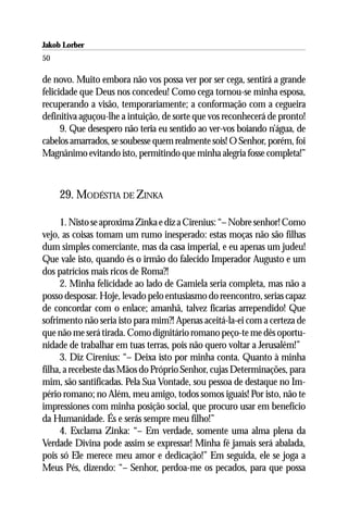 Jakob Lorber
50

de novo. Muito embora não vos possa ver por ser cega, sentirá a grande
felicidade que Deus nos concedeu! Como cega tornou-se minha esposa,
recuperando a visão, temporariamente; a conformação com a cegueira
definitiva aguçou-lhe a intuição, de sorte que vos reconhecerá de pronto!
      9. Que desespero não teria eu sentido ao ver-vos boiando n’água, de
cabelos amarrados, se soubesse quem realmente sois! O Senhor, porém, foi
Magnânimo evitando isto, permitindo que minha alegria fosse completa!”



     29. MODÉSTIA DE ZINKA

     1. Nisto se aproxima Zinka e diz a Cirenius: “– Nobre senhor! Como
vejo, as coisas tomam um rumo inesperado: estas moças não são filhas
dum simples comerciante, mas da casa imperial, e eu apenas um judeu!
Que vale isto, quando és o irmão do falecido Imperador Augusto e um
dos patrícios mais ricos de Roma?!
     2. Minha felicidade ao lado de Gamiela seria completa, mas não a
posso desposar. Hoje, levado pelo entusiasmo do reencontro, serias capaz
de concordar com o enlace; amanhã, talvez ficarias arrependido! Que
sofrimento não seria isto para mim?! Apenas aceitá-la-ei com a certeza de
que não me será tirada. Como dignitário romano peço-te me dês oportu-
nidade de trabalhar em tuas terras, pois não quero voltar a Jerusalém!”
     3. Diz Cirenius: “– Deixa isto por minha conta. Quanto à minha
filha, a recebeste das Mãos do Próprio Senhor, cujas Determinações, para
mim, são santificadas. Pela Sua Vontade, sou pessoa de destaque no Im-
pério romano; no Além, meu amigo, todos somos iguais! Por isto, não te
impressiones com minha posição social, que procuro usar em benefício
da Humanidade. És e serás sempre meu filho!”
     4. Exclama Zinka: “– Em verdade, somente uma alma plena da
Verdade Divina pode assim se expressar! Minha fé jamais será abalada,
pois só Ele merece meu amor e dedicação!” Em seguida, ele se joga a
Meus Pés, dizendo: “– Senhor, perdoa-me os pecados, para que possa
 