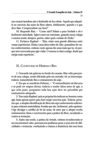 O Grande Evangelho de João – Volume IV
                                                                        53

um coração bondoso não é destituído de luz celeste. Aquele que adquiri-
la no exercício das ações do Bem saberá, nitidamente, quando e o que
deve falar. Compreendeste-me bem?”
     10. Responde Risa: – “Como não?! Falaste a pura Verdade e ela é
facilmente assimilada. Agirei como me orientaste, guiando meus colegas
à mesma senda; desejava, porém, saber qual a missão de Zinka.”
     11. Esclarece Raphael: – “Risa, existe uma grande diferença entre
vossas experiências: Zinka é uma alma nobre do Alto, possuidora de vas-
tos conhecimentos, embora conte apenas dez anos mais que tu; eis por-
que será convocada para agir e falar. O mesmo se dará contigo, desde que
estejas mais experiente.”



    31. CONJETURAS DE HEBRAM E RISA

      1. Gravando tais palavras no fundo do coração, Risa volta para jun-
to de seus colegas, sendo felicitado pelo seu noivado; ele os interrompe,
todavia, transmitindo-lhes o ensinamento do anjo.
      2. Eis que se manifesta Hebram: – “É extraordinário tal discurso
e só pode ter origem divina; todavia o orador falou antes de agir, o
que acho justo, porquanto toda boa ação deve ser precedida por
ensinamento adequado.
      3. Tem razão Raphael, pois as próprias leis indicam ao homem como
agir, basta apenas querer para fazer surgir uma boa ação. Todavia, presu-
mo que, a simples identificação do Bem não seja conhecimento suficien-
te para criaturas materialistas, levadas que são, facilmente, pelo egoísmo.
Urge divulgar a cartilha da lei do amor, de sorte que o adepto receba
ensinamentos claros e convincentes para a prática do Bem, escudando-o
contra as tentações.
      4. Assim não sendo, a prática da virtude, embora reconhecendo-se
seu incontestável valor, permanecerá problema preso a uma série de difi-
culdades e renúncias, conduzindo a criatura à desistência dos seus bons
 