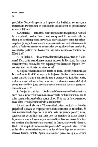Jakob Lorber
54

propósitos. Segue ela apenas os impulsos dos instintos, até alcançar a
maturidade. Por isto, sou de opinião que a lei do amor ao próximo deve
ser exemplificada.”
     5. Aduz Risa: – “Tens razão e afirmas exatamente aquilo que Raphael
havia explicado: só deve falar e doutrinar quem foi convocado pelo Se-
nhor, pois também poderá provar suas assertivas, assim como fui induzi-
do pelo anjo a agir. Mas se ambos fôssemos doutrinar, proferiríamos muita
tolice, e facilmente seríamos contestados por qualquer bom orador. Se,
no entanto, praticarmos boas ações, não achará como contradizer-nos.
Não é isto?”
     6. Diz Hebram: – “Incontestavelmente! Mas quão estranho é o ho-
mem! Recorda-te que, durante nossos estudos da Escritura, ficávamos
constantemente comovidos com as passagens referentes ao Espírito Divi-
no, que nem nos atrevíamos mencionar!
     7. E agora nos encontramos diante de Deus, que determinou Suas
Leis no Monte Sinai! O arcanjo, guia do jovem Tobias, convive conosco
como simples criatura, ensinando-nos a Vontade do Pai! Além disto,
realizam-se os maiores milagres, o que em absoluto nos abala! Qual
seria o motivo? Pelo justo deveríamos cair em êxtase, todavia, permane-
cemos insensíveis!”
     8. Conjetura o amigo: – “Acalma-te! Certamente o Senhor assim o
quer, pois se nos encontrássemos em constante deslumbramento, muita
coisa passaria despercebida a nossos olhos. Uma vez os fatos serenados,
nossa alma tem oportunidade de se manifestar!”
     9. Concorda Hebram: – “Novamente dou-te razão; todavia não acho
prejudicial a pessoa se empolgar com acontecimentos de tal ordem. Se
essa insensibilidade dependesse de nós, seria um grande pecado; assim,
agradeçamos ao Senhor, por tudo que nos facultou de Mãos cheias e
façamos o maior esforço em praticarmos Seus Ensinamentos. Admiro-
me também do adiantamento espiritual de Zinka, ex-servo de Herodes.
Onde teria adquirido sabedoria tão profunda?” Responde Risa: – “Não
tenho idéia; talvez assimilou, como amigo de João Baptista, os conheci-
mentos daquele profeta. Agora, calemo-nos; parece-me que o Senhor
 