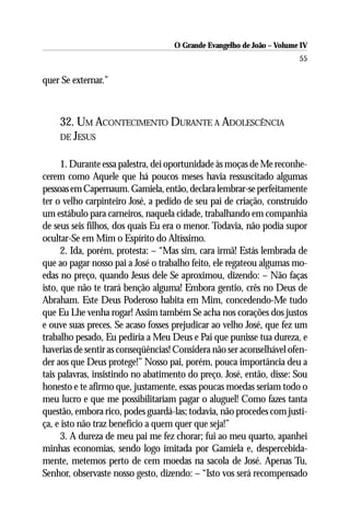 O Grande Evangelho de João – Volume IV
                                                                       55

quer Se externar.”



    32. UM ACONTECIMENTO DURANTE A ADOLESCÊNCIA
    DE JESUS


      1. Durante essa palestra, dei oportunidade às moças de Me reconhe-
cerem como Aquele que há poucos meses havia ressuscitado algumas
pessoas em Capernaum. Gamiela, então, declara lembrar-se perfeitamente
ter o velho carpinteiro José, a pedido de seu pai de criação, construído
um estábulo para carneiros, naquela cidade, trabalhando em companhia
de seus seis filhos, dos quais Eu era o menor. Todavia, não podia supor
ocultar-Se em Mim o Espírito do Altíssimo.
      2. Ida, porém, protesta: – “Mas sim, cara irmã! Estás lembrada de
que ao pagar nosso pai a José o trabalho feito, ele regateou algumas mo-
edas no preço, quando Jesus dele Se aproximou, dizendo: – Não faças
isto, que não te trará benção alguma! Embora gentio, crês no Deus de
Abraham. Este Deus Poderoso habita em Mim, concedendo-Me tudo
que Eu Lhe venha rogar! Assim também Se acha nos corações dos justos
e ouve suas preces. Se acaso fosses prejudicar ao velho José, que fez um
trabalho pesado, Eu pediria a Meu Deus e Pai que punisse tua dureza, e
haverias de sentir as conseqüências! Considera não ser aconselhável ofen-
der aos que Deus protege!” Nosso pai, porém, pouca importância deu a
tais palavras, insistindo no abatimento do preço. José, então, disse: Sou
honesto e te afirmo que, justamente, essas poucas moedas seriam todo o
meu lucro e que me possibilitariam pagar o aluguel! Como fazes tanta
questão, embora rico, podes guardá-las; todavia, não procedes com justi-
ça, e isto não traz benefício a quem quer que seja!”
      3. A dureza de meu pai me fez chorar; fui ao meu quarto, apanhei
minhas economias, sendo logo imitada por Gamiela e, despercebida-
mente, metemos perto de cem moedas na sacola de José. Apenas Tu,
Senhor, observaste nosso gesto, dizendo: – “Isto vos será recompensado
 