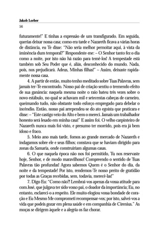 Jakob Lorber
56

futuramente!” E tinhas a expressão de um transfigurado. Em seguida,
querias deixar nossa casa; como era tarde e Nazareth ficava a várias horas
de distância, eu Te disse: “Não seria melhor pernoitar aqui, à vista da
iminência dum temporal?” Respondeste-me: – O Senhor tanto fez o dia
como a noite, por isto não há razão para temê-los! A tempestade está
também sob Seu Poder que é, aliás, desconhecido do mundo. Nada,
pois, nos prejudicará. Adeus, Minhas filhas!” – Assim, deixaste rapida-
mente nossa casa.
     4. A partir de então, muito tenho meditado sobre Tuas Palavras, sem
jamais ter-Te encontrado. Nosso pai de criação sentiu o tremendo efeito
de sua ganância: naquela mesma noite o raio bateu três vezes sobre o
novo estábulo, no qual se achavam mil e setecentas cabeças de carneiro,
queimando tudo, não obstante todo esforço empregado para debelar o
incêndio. Então, nosso pai arrependeu-se do ato egoísta que praticara e
disse: – “Este castigo veio do Alto e bem o mereci. Jamais um trabalhador
honesto será lesado em minha casa!” E assim foi. O velho carpinteiro de
Nazareth nunca mais foi visto, e presumo ter morrido, pois era já bem
idoso e fraco.
     5. Meio ano mais tarde, fomos ao grande mercado de Nazareth e
indagamos sobre ele e seus filhos; constava que se haviam dirigido para
zonas da Samaria, onde construiriam algumas casas.
     6. O que naquela época não nos foi permitido, Tu nos reservaste
hoje, Senhor, e de modo maravilhoso! Compreendo o sentido de Tuas
Palavras tão profundas! Agora sabemos Quem é o Senhor do dia, da
noite e da tempestade! Por isto, rendemos-Te nosso preito de gratidão
por todas as Graças recebidas, sem, todavia, merecê-las!”
     7. Digo Eu: “Como não?! Lembrai-vos apenas da vossa atitude para
com José, que julgava ter sido vosso pai, o doador da importância; Eu, no
entanto, esclareci-o a respeito. Ele muito elogiou vossa bondade de cora-
ção e Eu Mesmo Me comprometi recompensar-vos; por isto, salvei-vos a
vida que podeis gozar em plena saúde e em companhia de Cirenius.” As
moças se dirigem àquele e a alegria os faz chorar.
 