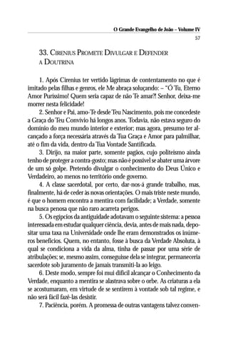 O Grande Evangelho de João – Volume IV
                                                                       57

    33. CIRENIUS PROMETE DIVULGAR E DEFENDER
    A DOUTRINA


      1. Após Cirenius ter vertido lágrimas de contentamento no que é
imitado pelas filhas e genros, ele Me abraça soluçando: – “Ó Tu, Eterno
Amor Puríssimo! Quem seria capaz de não Te amar?! Senhor, deixa-me
morrer nesta felicidade!
      2. Senhor e Pai, amo-Te desde Teu Nascimento, pois me concedeste
a Graça do Teu Convívio há longos anos. Todavia, não estava seguro do
domínio do meu mundo interior e exterior; mas agora, presumo ter al-
cançado a força necessária através da Tua Graça e Amor para palmilhar,
até o fim da vida, dentro da Tua Vontade Santificada.
      3. Dirijo, na maior parte, somente pagãos, cujo politeísmo ainda
tenho de proteger a contra-gosto; mas não é possível se abater uma árvore
de um só golpe. Pretendo divulgar o conhecimento do Deus Único e
Verdadeiro, ao menos no território onde governo.
      4. A classe sacerdotal, por certo, dar-nos-á grande trabalho, mas,
finalmente, há de ceder às novas orientações. O mais triste neste mundo,
é que o homem encontra a mentira com facilidade; a Verdade, somente
na busca penosa que não raro acarreta perigos.
      5. Os egípcios da antiguidade adotavam o seguinte sistema: a pessoa
interessada em estudar qualquer ciência, devia, antes de mais nada, depo-
sitar uma taxa na Universidade onde lhe eram demonstrados os inúme-
ros benefícios. Quem, no entanto, fosse à busca da Verdade Absoluta, à
qual se condiciona a vida da alma, tinha de passar por uma série de
atribulações; se, mesmo assim, conseguisse dela se integrar, permaneceria
sacerdote sob juramento de jamais transmiti-la ao leigo.
      6. Deste modo, sempre foi mui difícil alcançar o Conhecimento da
Verdade, enquanto a mentira se alastrava sobre o orbe. As criaturas a ela
se acostumaram, em virtude de se sentirem à vontade sob tal regime, e
não será fácil fazê-las desistir.
      7. Paciência, porém. A promessa de outras vantagens talvez conven-
 