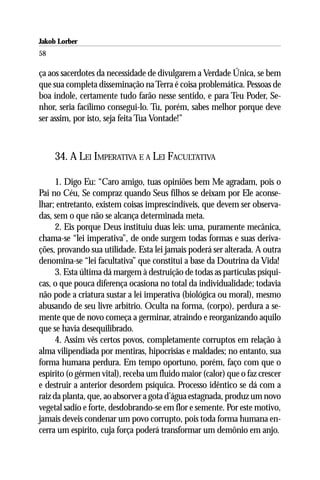 Jakob Lorber
58

ça aos sacerdotes da necessidade de divulgarem a Verdade Única, se bem
que sua completa disseminação na Terra é coisa problemática. Pessoas de
boa índole, certamente tudo farão nesse sentido, e para Teu Poder, Se-
nhor, seria facílimo consegui-lo. Tu, porém, sabes melhor porque deve
ser assim, por isto, seja feita Tua Vontade!”



     34. A LEI IMPERATIVA E A LEI FACULTATIVA

      1. Digo Eu: “Caro amigo, tuas opiniões bem Me agradam, pois o
Pai no Céu, Se compraz quando Seus filhos se deixam por Ele aconse-
lhar; entretanto, existem coisas imprescindíveis, que devem ser observa-
das, sem o que não se alcança determinada meta.
      2. Eis porque Deus instituiu duas leis: uma, puramente mecânica,
chama-se “lei imperativa”, de onde surgem todas formas e suas deriva-
ções, provando sua utilidade. Esta lei jamais poderá ser alterada. A outra
denomina-se “lei facultativa” que constitui a base da Doutrina da Vida!
      3. Esta última dá margem à destruição de todas as partículas psíqui-
cas, o que pouca diferença ocasiona no total da individualidade; todavia
não pode a criatura sustar a lei imperativa (biológica ou moral), mesmo
abusando de seu livre arbítrio. Oculta na forma, (corpo), perdura a se-
mente que de novo começa a germinar, atraindo e reorganizando aquilo
que se havia desequilibrado.
      4. Assim vês certos povos, completamente corruptos em relação à
alma vilipendiada por mentiras, hipocrisias e maldades; no entanto, sua
forma humana perdura. Em tempo oportuno, porém, faço com que o
espírito (o gérmen vital), receba um fluido maior (calor) que o faz crescer
e destruir a anterior desordem psíquica. Processo idêntico se dá com a
raiz da planta, que, ao absorver a gota d’água estagnada, produz um novo
vegetal sadio e forte, desdobrando-se em flor e semente. Por este motivo,
jamais deveis condenar um povo corrupto, pois toda forma humana en-
cerra um espírito, cuja força poderá transformar um demônio em anjo.
 
