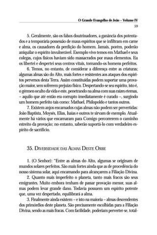 O Grande Evangelho de João – Volume IV
                                                                          59

      5. Geralmente, são os falsos doutrinadores, a ganância dos potenta-
dos e a temporária possessão de maus espíritos que se infiltram em carne
e alma, os causadores da perdição do homem. Jamais, porém, poderão
aniquilar o espírito invulnerável. Exemplo vivo temos em Mathael e seus
colegas, cujos físicos haviam sido massacrados por maus elementos. Eu
os libertei e despertei seus centros vitais, tornando-os homens perfeitos.
      6. Temos, no entanto, de considerar a diferença entre as criaturas;
algumas almas são do Alto, mais fortes e resistentes aos ataques dos espíri-
tos perversos desta Terra. Assim constituídas podem suportar uma prova-
ção maior, sem sofrerem prejuízo físico. Despertando-se seu espírito, isto é,
o gérmen oculto da vida e este, penetrando na alma com suas raízes eternas,
– aquilo que até então era corrupto imediatamente é curado –, surgindo
um homem perfeito tais como: Mathael, Philopoldo e tantos outros.
      7. Existem anjos encarnados cujas almas não podem ser pervertidas:
João Baptista, Moysés, Elias, Isaías e outros te sirvam de exemplo. Atual-
mente há vários que encarnaram para Comigo percorrerem o caminho
estreito da provação; no entanto, saberão suportá-lo com verdadeiro es-
pírito de sacrifício.



     35. DIVERSIDADE DAS ALMAS DESTE ORBE

     1. (O Senhor): “Entre as almas do Alto, algumas se originam de
mundos solares perfeitos. São mais fortes ainda que as de procedência do
nosso sistema solar, aqui encarnando para alcançarem a Filiação Divina.
     2. Quanto mais imperfeito o planeta, tanto mais fracos são seus
emigrantes. Muito embora tenham de passar provação menor, suas al-
mas podem levar grande dano. Todavia possuem um espírito potente
que, uma vez despertado, equilibrará a alma.
     3. Finalmente ainda existem – e isto na maioria – almas descendentes
dos primórdios deste planeta. São precisamente escolhidas para a Filiação
Divina, sendo as mais fracas. Com facilidade, poderiam perverter-se, total-
 