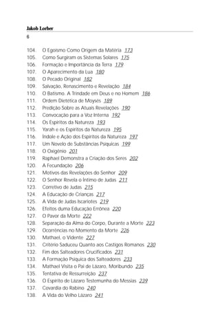 Jakob Lorber
6

104.   O Egoísmo Como Origem da Matéria 173
105.   Como Surgiram os Sistemas Solares 175
106.   Formação e Importância da Terra 179
107.   O Aparecimento da Lua 180
108.   O Pecado Original 182
109.   Salvação, Renascimento e Revelação 184
110.   O Batismo. A Trindade em Deus e no Homem 186
111.   Ordem Dietética de Moysés 189
112.   Predição Sobre as Atuais Revelações 190
113.   Convocação para a Voz Interna 192
114.   Os Espíritos da Natureza 193
115.   Yarah e os Espíritos da Natureza 195
116.   Índole e Ação dos Espíritos da Natureza 197
117.   Um Novelo de Substâncias Psíquicas 199
118.   O Oxigênio 201
119.   Raphael Demonstra a Criação dos Seres 202
120.   A Fecundação 206
121.   Motivos das Revelações do Senhor 209
122.   O Senhor Revela o Íntimo de Judas 211
123.   Corretivo de Judas 215
124.   A Educação de Crianças 217
125.   A Vida de Judas Iscariotes 219
126.   Efeitos duma Educação Errônea 220
127.   O Pavor da Morte 222
128.   Separação da Alma do Corpo, Durante a Morte 223
129.   Ocorrências no Momento da Morte 226
130.   Mathael, o Vidente 227
131.   Critério Saduceu Quanto aos Castigos Romanos 230
132.   Fim dos Salteadores Crucificados 231
133.   A Formação Psíquica dos Salteadores 233
134.   Mathael Visita o Pai de Lázaro, Moribundo 235
135.   Tentativa de Ressurreição 237
136.   O Espírito de Lázaro Testemunha do Messias 239
137.   Covardia do Rabino 240
138.   A Vida do Velho Lázaro 241
 