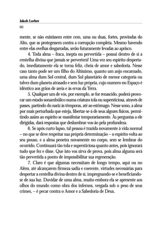 Jakob Lorber
60

mente, se não existissem entre cem, uma ou duas, fortes, provindas do
Alto, que as protegessem contra a corrupção completa. Mesmo havendo
entre elas ovelhas desgarradas, serão futuramente levadas ao aprisco.
     4. Toda alma – fraca, inepta ou pervertida – possui dentro de si a
centelha divina que jamais se perverterá! Uma vez seu espírito desperta-
do, imediatamente ela se torna feliz, cheia de amor e sabedoria. Nesse
caso tanto pode ser um filho do Altíssimo, quanto um anjo encarnado,
uma alma dum Sol central, dum Sol planetário de menor categoria ou
talvez dum planeta atrasado e sem luz própria, cujo numero no Espaço é
idêntico aos grãos de areia e às ervas da Terra.
     5. Qualquer um de vós, por exemplo, se for renascido, poderá provo-
car um estado sonambúlico numa criatura tola ou supersticiosa, através de
passes, partindo do nariz às têmporas, até ao estômago. Nesse sono, a alma
por mais perturbada que esteja, libertar-se-á de seus algozes físicos, permi-
tindo assim ao espírito se manifestar temporariamente. Às perguntas a ele
dirigidas, dará respostas que deslumbrar-vos-ão pela profundeza.
     6. Se após curto lapso, tal pessoa é trazida novamente à vida normal
– no que se deve respeitar sua própria determinação – o espírito volta ao
seu pouso, e a alma penetra novamente no corpo, sem se lembrar do
ocorrido. Continuará tão tola e supersticiosa quanto antes, pois ignorará
tudo que fez e disse. Que isto vos sirva de prova, pois alma alguma será
tão pervertida a ponto de impossibilitar sua regeneração.
     7. Claro é que algumas necessitam de longo tempo, aqui ou no
Além, até alcançarem firmeza sadia e coerente, virtudes necessárias para
despertar a centelha divina dentro de si, impregnando-se e beneficiando-
se de sua luz. Duvidar de uma alma, muito embora ela se apresente aos
olhos do mundo como obra dos infernos, vergada sob o peso de seus
crimes, – é pecar contra o Amor e a Sabedoria de Deus.
 