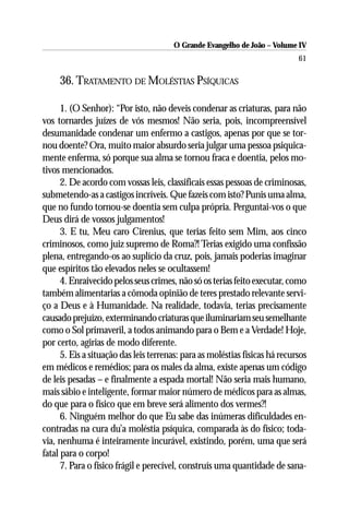 O Grande Evangelho de João – Volume IV
                                                                             61

     36. TRATAMENTO DE MOLÉSTIAS PSÍQUICAS

      1. (O Senhor): “Por isto, não deveis condenar as criaturas, para não
vos tornardes juízes de vós mesmos! Não seria, pois, incompreensível
desumanidade condenar um enfermo a castigos, apenas por que se tor-
nou doente? Ora, muito maior absurdo seria julgar uma pessoa psiquica-
mente enferma, só porque sua alma se tornou fraca e doentia, pelos mo-
tivos mencionados.
      2. De acordo com vossas leis, classificais essas pessoas de criminosas,
submetendo-as a castigos incríveis. Que fazeis com isto? Punis uma alma,
que no fundo tornou-se doentia sem culpa própria. Perguntai-vos o que
Deus dirá de vossos julgamentos!
      3. E tu, Meu caro Cirenius, que terias feito sem Mim, aos cinco
criminosos, como juiz supremo de Roma?! Terias exigido uma confissão
plena, entregando-os ao suplício da cruz, pois, jamais poderias imaginar
que espíritos tão elevados neles se ocultassem!
      4. Enraivecido pelos seus crimes, não só os terias feito executar, como
também alimentarias a cômoda opinião de teres prestado relevante servi-
ço a Deus e à Humanidade. Na realidade, todavia, terias precisamente
causado prejuízo, exterminando criaturas que iluminariam seu semelhante
como o Sol primaveril, a todos animando para o Bem e a Verdade! Hoje,
por certo, agirias de modo diferente.
      5. Eis a situação das leis terrenas: para as moléstias físicas há recursos
em médicos e remédios; para os males da alma, existe apenas um código
de leis pesadas – e finalmente a espada mortal! Não seria mais humano,
mais sábio e inteligente, formar maior número de médicos para as almas,
do que para o físico que em breve será alimento dos vermes?!
      6. Ninguém melhor do que Eu sabe das inúmeras dificuldades en-
contradas na cura du’a moléstia psíquica, comparada às do físico; toda-
via, nenhuma é inteiramente incurável, existindo, porém, uma que será
fatal para o corpo!
      7. Para o físico frágil e perecível, construís uma quantidade de sana-
 