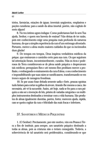 Jakob Lorber
62

tórios, farmácias, estações de águas; inventais ungüentos, emplastros e
poções curadoras; para a saúde da alma imortal, porém, não cogitais de
meio algum!
     8. No teu íntimo agora indagas: Como poderíamos fazê-lo sem Tua
ajuda, Senhor, e quem nos haveria de ensinar? Não deixas de ter razão,
pois este conhecimento exige uma pesquisa mais profunda da natureza
humana, do que a simples experiência da cura d’um estômago afrontado.
Portanto, merece a alma muito maiores cuidados do que os incômodos
dum glutão!
     9. De tempos em tempos, Deus inspirou verdadeiros médicos da
psique, que ensinavam o caminho certo para sua cura. Os que seguiram
tal orientação foram, incontestavelmente, curados. Mas os ricos e pode-
rosos da Terra consideravam-se de plena saúde psíquica e desprezavam
tais médicos; perseguiam-lhes e até mesmo lhes proibiam exercer a pro-
fissão, e embargando o ensinamento da cura d’alma, o seu conhecimento
e impossibilitando que suas raízes se ramificassem, transformando-se em
tronco seguro de ramagens frondosas.
     10. Se por acaso fosse deitada semente sadia e forte, pessoas egoístas
tudo fariam para cortar os galhos da árvore, tirando-lhe mesmo a casca, tão
necessária, até vê-la sucumbir. Assim, até hoje, nada se fez para a cura psí-
quica a não ser a invenção de leis, prisões de variadas categorias e os múlti-
plos instrumentos destinados a terminar com a vida humana. São produ-
tos de almas igualmente doentias, porém, fortes; merecem ajuda, rápida,
caso se queira cogitar da cura e felicidade das mais fracas e inferiores.



     37. SANATÓRIOS E MÉDICOS PSIQUIATRAS

     1. (O Senhor): Precisamente, por este motivo, vim em Pessoa à Ter-
ra a fim de instituir, para sempre, um sanatório psíquico destinado a
todas as almas, pois as criaturas não o teriam conseguido. Todavia, a
sobrevivência de tal sanatório será problemática, considerando-se que
 