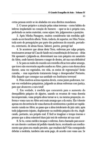 O Grande Evangelho de João – Volume IV
                                                                       63

certas pessoas sentir-se-ão abaladas em seus direitos mundanos.
      2. O amor-próprio e a atração pelas coisas terrenas – como hábito do
inferno implantado no coração do homem – opor-se-ão à própria cura,
preferindo os meios materiais, como sejam: leis, julgamentos e punições.
      3. Após Minha Passagem, muitos considerarão tais medidas apli-
cando-as em benefício alheio. Terão, todavia, de suportar, em Meu Nome,
toda sorte de perseguições por parte dos poderosos do mundo, portado-
res, entretanto, de almas fracas. Saberei, porém, protegê-las!
      4. Se acontecer que almas desta Terra, enfermas por culpa própria,
tencionarem arrasar tal Casa de Saúde nu’a manifestação de loucura – delas
Me apossarei e julgando-as, determinarei sua cura psíquica em sanatório
do Além, onde haverá clamores e ranger de dentes, até sua cura definitiva!
      5. Se para os males do mundo um remédio eficaz tem sabor amargo,
que travo não encerrarão aqueles usados no Além, para a cura duma alma
doente, uma vez esgotados, em vida, os meios de regeneração? Serão
curadas, – mas suportarão tratamento longo e desesperador! Portanto,
feliz daquele que consegue sua sanidade em Institutos terrenos!
      6. Pelos motivos acima expostos deveis, como juízes poderosos, tor-
nar-vos verdadeiros psiquiatras, julgando as almas enfermas com justiça,
para que alcancem a cura total!
      7. Em verdade, à medida que concorreis para o aumento do
desequilíbrio psíquico de alguém, usando os recursos de vossa doentia
incompreensão, vossa própria alma tornar-se-á, na mesma proporção, en-
ferma e vossa cura no Além será mais amarga que a da outra. Ela é doente
apenas em decorrência de vossa dureza de sentimentos e poderá ser rapida-
mente curada no Além; ao passo que a alma intolerante do juiz cairá, após
todo julgamento injusto, duplamente na moléstia psíquica do réu, dupli-
cando, portanto, seu próprio mal. É fácil se imaginar o tempo imenso e
penoso que a alma miserável dum juiz terá de enfrentar até sua cura!
      8. Se tu, como médico incapaz e enfermo, fores chamado para socor-
rer um doente e aceitares tal pedido visando lucro, receitando um medica-
mento que piora seu estado precário, que resultará daí?! Não conseguindo
debelar a moléstia, também não serás pago, de acordo com vosso uso. Se
 