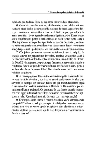 O Grande Evangelho de João – Volume IV
                                                                           65

cadas, até que todas as fibras de sua alma endurecida se abrandem.
      6. Com isto vos demonstrei, nitidamente, a verdadeira natureza
humana e não podeis alegar desconhecimento de causa. Agi dentro den-
te pensamento, e transmiti-o aos vossos inferiores que, portadores de
almas doentias, não se apercebem de sua própria situação. Deste modo,
sereis cooperadores justos e equilibrados no Meu Reino desta Terra e
Meu Agrado vos acompanhará por todas as veredas. Se, porém, recairdes
no vosso antigo sistema, considerai que vossas almas foram novamente
atingidas pelo mal e pedi que Eu vos cure, evitando sofrimento dobrado!
      7. Vós, juízes, que muitas vezes aumentais o sofrimento psíquico da
criatura através de julgamentos ferrenhos, meditai seriamente sobre a
missão que vos foi conferida e sobre aquilo que é justo dentro da Ordem
de Deus! E vós, regentes de povos, que finalmente representam poder e
reputação, deveis ser pais de vossos súditos e vos dedicar à saúde plena e
ao Bem das almas de vossos filhos! Vossa tarefa se concretiza em serdes
médicos psiquiatras.
      8. Se vossos próprios filhos muitas vezes não respeitam os mandamen-
tos que instituis, deveriam, por isto, ser martirizados e crucificados para
servirem de exemplo aos demais?! Talvez um pai desnaturado fosse capaz
duma ação desta ordem; entretanto, a História da Humanidade poucos
casos semelhantes registrará. Os genitores de boa índole saberão repreen-
der, com rigor, as falhas de seus filhos e em casos extremos talvez lhes apli-
quem o relho! Que alegria não hão de sentir com sua regeneração!
      9. Empregai, como juízes, o mesmo sistema e vossa satisfação será
completa! Ponde-vos no lugar dos que são obrigados a obedecer vossas
ordens: não seria de vosso agrado se agissem com clemência e miseri-
córdia?! Aplicai, pois, sempre aquilo que desejaríeis se vos fizessem, se
fôsseis enfermos!
 