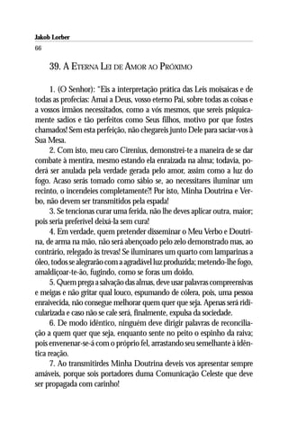 Jakob Lorber
66

     39. A ETERNA LEI DE AMOR AO PRÓXIMO

      1. (O Senhor): “Eis a interpretação prática das Leis moisaicas e de
todas as profecias: Amai a Deus, vosso eterno Pai, sobre todas as coisas e
a vossos irmãos necessitados, como a vós mesmos, que sereis psiquica-
mente sadios e tão perfeitos como Seus filhos, motivo por que fostes
chamados! Sem esta perfeição, não chegareis junto Dele para saciar-vos à
Sua Mesa.
      2. Com isto, meu caro Cirenius, demonstrei-te a maneira de se dar
combate à mentira, mesmo estando ela enraizada na alma; todavia, po-
derá ser anulada pela verdade gerada pelo amor, assim como a luz do
fogo. Acaso serás tomado como sábio se, ao necessitares iluminar um
recinto, o incendeies completamente?! Por isto, Minha Doutrina e Ver-
bo, não devem ser transmitidos pela espada!
      3. Se tencionas curar uma ferida, não lhe deves aplicar outra, maior;
pois seria preferível deixá-la sem cura!
      4. Em verdade, quem pretender disseminar o Meu Verbo e Doutri-
na, de arma na mão, não será abençoado pelo zelo demonstrado mas, ao
contrário, relegado às trevas! Se iluminares um quarto com lamparinas a
óleo, todos se alegrarão com a agradável luz produzida; metendo-lhe fogo,
amaldiçoar-te-ão, fugindo, como se foras um doido.
      5. Quem prega a salvação das almas, deve usar palavras compreensivas
e meigas e não gritar qual louco, espumando de cólera, pois, uma pessoa
enraivecida, não consegue melhorar quem quer que seja. Apenas será ridi-
cularizada e caso não se cale será, finalmente, expulsa da sociedade.
      6. De modo idêntico, ninguém deve dirigir palavras de reconcilia-
ção a quem quer que seja, enquanto sente no peito o espinho da raiva;
pois envenenar-se-á com o próprio fel, arrastando seu semelhante à idên-
tica reação.
      7. Ao transmitirdes Minha Doutrina deveis vos apresentar sempre
amáveis, porque sois portadores duma Comunicação Celeste que deve
ser propagada com carinho!
 