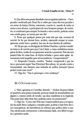 O Grande Evangelho de João – Volume IV
                                                                           67

      8. Que diria uma pessoa abordada com as seguintes palavras: – Ouve,
pecador condenado por Deus! Eu te odeio por causa dos teus pecados e
em nome da Justiça Divina; entretanto, concito-te, usando de todos os
meios a meu alcance, a participares do meu banquete porque, do contrá-
rio, te condenarei para sempre! Aceitando o meu convite, poderás contar
com minha graça, ao menos por este dia!
      9. Penso que qualquer pessoa por mais tola que seja, recusará tal
convite! Se for por demais fraca, acederá, esperando escapar às conse-
qüências; sendo forte e positiva, fará uso de seus direitos de anfitrião.
      10. Eis por que, na divulgação da Minha Doutrina, é preciso conside-
rar tratar-se de convite para uma Ceia Celeste, e como verdadeiros mensa-
geiros do Bem, tendes de vos apresentar amáveis e amoráveis. Pois não será
possível falar de coisas boas, de feições irritadas e quem assim agisse, de-
monstraria total inaptidão para tal incumbência. Compreendestes?”
      11. Responde Cirenius, contrito: “Senhor, compreendi o que me
toca e procurarei seguir Tuas Diretrizes! Reconheço, ter pecado contra a
Humanidade, não obstante estar imbuído da melhor intenção! Quem
poderá remir esses erros?”
      12. Digo Eu: “Não te preocupes e tem confiança!”



     40. O SONAMBULISMO

     1. Nisto, aproxima-se Cornélius, dizendo: “– Senhor, há pouco falaste
ser possível a uma pessoa renascida, provocar estado de sonambulismo em
alguém e, mesmo sendo ele inculto, sua alma manifestar-se-ia inspirada.
Não posso fazer idéia desse fato; poderias entrar em pormenores?”
     2. Digo Eu: “Como não? Pois isso é imprescindível para a recupera-
ção da saúde física e psíquica; o simples passe, já alivia a mais forte dor e,
em conseqüência, dá clarividência ao enfermo que poderá obter a cura.
Não obedecendo estritamente à determinação dada, será difícil recupe-
rar a primitiva saúde.
 