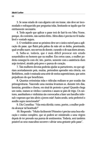 Jakob Lorber
68

      3. Se nesse estado de cura alguém cair em transe, não deve ser inco-
modado e enfraquecido por perguntas tolas, limitando-se àquilo que for
estritamente necessário.
      4. Todo aquele que aplicar o passe terá de fazê-lo em Meu Nome,
porque, do contrário, não surtirá efeito. Além disto é preciso ter fé inaba-
lável e vontade segura.
      5. O verdadeiro amor ao próximo deve ser o único móvel para a apli-
cação do passe, que fluirá pela palma da mão até os dedos, penetrando,
qual orvalho suave, nos nervos do doente, curando-o de suas dores atrozes.
      6. Saiba-se, todavia, que é mais difícil provocar este estado
sonambúlico no homem que na mulher. Em certos casos, a mulher po-
deria consegui-lo com ele; isto, porém, somente com a assistência dum
anjo invisível, atraído pela prece e pureza de coração.
      7. Tais mulheres devotas poderão ajudar as parturientes, no que agi-
riam acertadamente pois, muitas, pretendem aprender esta ciência, em
Bethlehem, onde é ensinada uma série de meios supersticiosos, que antes
prejudicam do que beneficiam.
      8. Quantas cerimônias tolas e ridículas realizam-se por ocasião das
primogenituras. Nascendo uma menina levantam-se, durante três dias,
lamúrias, gemidos e choros, em sinal de protesto e pesar! Quando chega
um varão, matam-se vitelos e carneiros e assam-se pães de trigo. Os can-
tores, assobiadores e violinistas são convocados a fazer um barulho infer-
nal e esperam que isto alivie a jovem mãe! Assim sendo, seria preferível o
auxílio supra mencionado!”
      9. Diz Cornélius: “Não resta dúvida; como, porém, a mulher pode-
ria alcançar tal beatitude?”
      10. Respondo: “Muito facilmente! Primeiro é preciso uma boa edu-
cação e ensino completo, que só poderá ser ministrado a uma virgem
depois de ter provado sua pureza de sentimentos. Todavia, será também
possível ao sexo masculino socorrer e aliviar uma gestante pelo passe”.
 