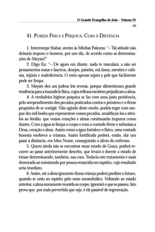 O Grande Evangelho de João – Volume IV
                                                                        69

    41. PUREZA FÍSICA E PSÍQUICA. CURA À DISTÂNCIA

     1. Interrompe Stahar, atento às Minhas Palavras: “– Tal atitude não
deixaria impuro o homem, por um dia, de acordo como as determina-
ções de Moysés?”
     2. Digo Eu: “– De agora em diante, nada te maculará, a não ser
pensamentos maus e lascivos, desejos, paixões, má fama, mentira e calú-
nia, injúria e maledicência. O resto apenas sujará a pele que facilmente
pode ser limpa.
     3. Moysés deu aos judeus leis severas, porque alimentavam grande
tendência para a imundície física, cujos reflexos também prejudicam a alma.
     4. A verdadeira higiene psíquica se faz com uma justa penitência,
pelo arrependimento dos pecados praticados contra o próximo e o firme
propósito de se corrigir. Não agindo deste modo, podeis regar com san-
gue dez mil bodes que representem vossos pecados, amaldiçoá-los e atirá-
los ao Jordão, que vossos corações e almas continuarão impuros como
dantes. Com a água se limpa o corpo e com a vontade firme e submissa a
Deus, coração e alma. Assim como a água fortalece o físico, uma vontade
honesta enobrece a criatura. Assim fortificada poderá, então, dar um
passe à distância, em Meu Nome, conseguindo o alívio do enfermo.
     5. Quem ainda não se encontrar nesse estado de Graça, poderá re-
correr ao passe anteriormente descrito, que levará o doente a estado de
êxtase determinando, também, sua cura. Todavia este tratamento é mais
demorado ao ministrado por pessoa renascida em espírito, cujo resultado
seria imediato.
     6. Assim, até a alma ignorante duma criança poderá predizer o futuro,
quando se uniu ao espírito pelo sono sonambúlico. Voltando ao estado
anterior, a alma novamente reunida ao corpo, ignorará o que se passou. Isto
prova que, por mais pervertida que seja, é ela passível de regeneração.
 