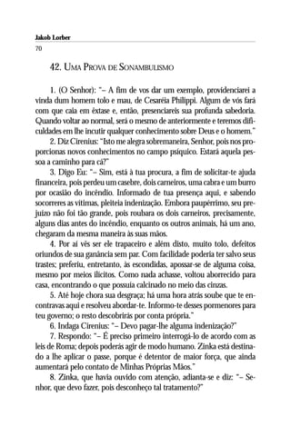 Jakob Lorber
70

     42. UMA PROVA DE SONAMBULISMO

      1. (O Senhor): “– A fim de vos dar um exemplo, providenciarei a
vinda dum homem tolo e mau, de Cesaréia Philippi. Algum de vós fará
com que caia em êxtase e, então, presenciareis sua profunda sabedoria.
Quando voltar ao normal, será o mesmo de anteriormente e teremos difi-
culdades em lhe incutir qualquer conhecimento sobre Deus e o homem.”
      2. Diz Cirenius: “Isto me alegra sobremaneira, Senhor, pois nos pro-
porcionas novos conhecimentos no campo psíquico. Estará aquela pes-
soa a caminho para cá?”
      3. Digo Eu: “– Sim, está à tua procura, a fim de solicitar-te ajuda
financeira, pois perdeu um casebre, dois carneiros, uma cabra e um burro
por ocasião do incêndio. Informado de tua presença aqui, e sabendo
socorreres as vítimas, pleiteia indenização. Embora paupérrimo, seu pre-
juízo não foi tão grande, pois roubara os dois carneiros, precisamente,
alguns dias antes do incêndio, enquanto os outros animais, há um ano,
chegaram da mesma maneira às suas mãos.
      4. Por aí vês ser ele trapaceiro e além disto, muito tolo, defeitos
oriundos de sua ganância sem par. Com facilidade poderia ter salvo seus
trastes; preferiu, entretanto, às escondidas, apossar-se de alguma coisa,
mesmo por meios ilícitos. Como nada achasse, voltou aborrecido para
casa, encontrando o que possuía calcinado no meio das cinzas.
      5. Até hoje chora sua desgraça; há uma hora atrás soube que te en-
contravas aqui e resolveu abordar-te. Informo-te desses pormenores para
teu governo; o resto descobrirás por conta própria.”
      6. Indaga Cirenius: “– Devo pagar-lhe alguma indenização?”
      7. Respondo: “– É preciso primeiro interrogá-lo de acordo com as
leis de Roma; depois poderás agir de modo humano. Zinka está destina-
do a lhe aplicar o passe, porque é detentor de maior força, que ainda
aumentará pelo contato de Minhas Próprias Mãos.”
      8. Zinka, que havia ouvido com atenção, adianta-se e diz: “– Se-
nhor, que devo fazer, pois desconheço tal tratamento?”
 