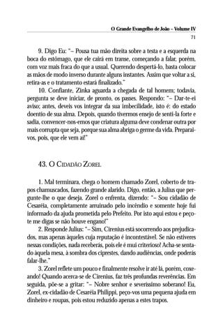 O Grande Evangelho de João – Volume IV
                                                                        71

      9. Digo Eu: “– Pousa tua mão direita sobre a testa e a esquerda na
boca do estômago, que ele cairá em transe, começando a falar, porém,
com voz mais fraca do que a usual. Querendo despertá-lo, basta colocar
as mãos de modo inverso durante alguns instantes. Assim que voltar a si,
retira-as e o tratamento estará finalizado.”
      10. Confiante, Zinka aguarda a chegada de tal homem; todavia,
pergunta se deve iniciar, de pronto, os passes. Respondo: “– Dar-te-ei
aviso; antes, deveis vos integrar da sua imbecilidade, isto é: do estado
doentio de sua alma. Depois, quando tivermos ensejo de senti-la forte e
sadia, convencer-nos-emos que criatura alguma deve condenar outra por
mais corrupta que seja, porque sua alma abriga o germe da vida. Preparai-
vos, pois, que ele vem aí!”



    43. O CIDADÃO ZOREL

     1. Mal terminara, chega o homem chamado Zorel, coberto de tra-
pos chamuscados, fazendo grande alarido. Digo, então, a Julius que per-
gunte-lhe o que deseja. Zorel o enfrenta, dizendo: “– Sou cidadão de
Cesaréia, completamente arruinado pelo incêndio e somente hoje fui
informado da ajuda prometida pelo Prefeito. Por isto aqui estou e peço-
te me digas se não houve engano!”
     2. Responde Julius: “– Sim, Cirenius está socorrendo aos prejudica-
dos, mas apenas àqueles cuja reputação é incontestável. Se não estiveres
nessas condições, nada receberás, pois ele é mui criterioso! Acha-se senta-
do àquela mesa, à sombra dos ciprestes, dando audiências, onde poderás
falar-lhe.”
     3. Zorel reflete um pouco e finalmente resolve ir até lá, porém, coxe-
ando! Quando acerca-se de Cirenius, faz três profundas reverências. Em
seguida, põe-se a gritar: “– Nobre senhor e severíssimo soberano! Eu,
Zorel, ex-cidadão de Cesaréia Philippi, peço-vos uma pequena ajuda em
dinheiro e roupas, pois estou reduzido apenas a estes trapos.
 
