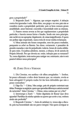 O Grande Evangelho de João – Volume IV
                                                                           73

gem a propriedade?”
     2. Responde Zorel: “– Algumas, que sempre respeitei. A infração
contra leis ignoradas é nula. Além disto, sou grego e no meu país não se
considera muito a propriedade particular; pois os bens comuns geram
amabilidade, amor fraternal, concórdia e honestidade entre as criaturas.
     3. Fossem menos severas as leis que regulamentam a propriedade
particular, e haveria menos furtos e fraudes. Sendo este meu princípio,
não vacilei em me apropriar, ilegalmente, de coisas insignificantes. E quem
me pedisse algo emprestado, nunca teria de recear minha reclamação.
     4. Meus animais não foram comprados, nem tão pouco roubados,
porquanto os achei na floresta. Seu dono, certamente, é possuidor de
grandes manadas e não foi prejudicado; todavia, foram de muita utilida-
de para mim. Os judeus admitem, mesmo, a rebusca, lei de autoria do
Próprio Jehovah. Por que deveria ser, então, infração para os romanos?!
Tu, como dignitário, terás meios para castigar-me; entretanto, não te será
possível dobrar meus princípios!”



     45. ZOREL OUVE A VERDADE

      1. Diz Cirenius, em surdina e de olhos arregalados: “– Senhor,
há pouco afirmaste a tolice deste homem que, no entanto, revela-se
bom advogado! O próprio roubo foi tão bem defendido que não o
posso contradizer.”
      2. Digo Eu: “– Calma, Meu amigo, pois ele próprio contestará suas
idéias. Prossegue na argüição; quero que aprendais diferençar a astúcia mental
do raciocínio!” Aduz Cirenius: “– Ótimo, estou curioso por ver o fim!”
      3. Interrompe-o Zorel: “– Nobre dignitário de Roma! Que devo
aguardar? Partilhas da minha opinião ou queres que aceite a tua, embora
ainda não proferida?”
      4. Responde Cirenius: “– Antes de satisfazer-te, temos algo a discu-
tir, pois tua honestidade não me parece integral. Não quero averiguar se
 