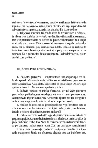 Jakob Lorber
74

realmente “encontraste” os animais, perdidos na floresta. Informo-te do
seguinte: em nosso meio, existe pessoa clarividente, cuja capacidade foi
sobejamente comprovada e, assim sendo, dou-lhe todo crédito!
     5. Tal pessoa anunciou tua vinda antes de teres deixado a cidade e,
também, que poderias ter evitado tua desdita se tivesses ficado em casa;
mas teus princípios sobre os direitos de propriedade levaram-te a farejar
na cidade em chamas. É compreensível que tua empregada te abando-
nasse, em tal situação, pois conhece tua índole. Teria ela de restituir-te
todos teus bens sob ameaças de maus tratos, porquanto a culparias de tua
desgraça! Eis o que me foi dito a teu respeito. Podes defender-te, que te
ouvirei com paciência.”



     46. ZOREL PEDE LIVRE RETIRADA

     1. Diz Zorel, pensativo: “– Nobre senhor! Não sei para que me de-
fender quando afirmas dar mais crédito a um clarividente, que a nume-
rosas testemunhas! Além disto, és detentor de todo poder! De sorte que
apenas acrescento: Perdoa-me a queixa enunciada.
     2. Todavia, persisto na minha afirmação, ser mil vezes pior uma
propriedade particular, sancionada por leis severas, que a posse comum.
Não necessito repetir os motivos. Acrescento apenas, ver-me obrigado a
desistir do meu ponto de vista em virtude do poder brutal.
     3. Nas leis de proteção de propriedade não vejo benefício para as
criaturas, mas a maior ofensa à razão. Que pode, porém, um homem,
isolado e coberto de andrajos, contra milhares?!
     4. Pode-se depreciar o direito legal de posse comum em virtude de
pequenos prejuízos, que todavia não estão em relação aos males surgidos da
posse particular. Tenho dito. Nada de bom me espera em tais circunstânci-
as, portanto será melhor, eu me retirar. Com tua permissão, naturalmente!
     5. Se achares que eu seja criminoso, castiga-me, mas dá-me a liber-
dade, ou a morte! Já não me afeta coisa alguma, pois sou indefeso e vós,
 