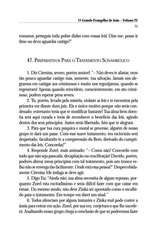 O Grande Evangelho de João – Volume IV
                                                                         75

romanos, perseguis todo pobre diabo com vossas leis! Dize-me, posso ir
ileso ou devo aguardar castigo?”



     47. PREPARATIVOS PARA O TRATAMENTO SONAMBÚLICO

     1. Diz Cirenius, severo, porém amável: “– Não deves te afastar, nem
tão pouco aguardar castigo mas, somente, tua salvação. Jamais nos ale-
gramos em castigar aos criminosos e muito nos regozijamos, quando se
regeneram! Apenas quando reincidem, conscientemente, em ato crimi-
noso, podem esperar pena severa.
     2. Tu, porém, levado pela miséria, violaste as leis e te encontras pela
primeira vez diante dum juiz. Eis o único motivo porque não serás con-
denado; entretanto terás que te modificar bastante! Tua alma bem doen-
tia será aqui curada e terás de reconhecer o benefício das leis, agindo
dentro dos seus princípios. Assim serás libertado, fato que te alegrará.
     3. Para que tua cura psíquica e moral se processe, alguém de nosso
grupo te dará um passe. Com esse suave tratamento, teu raciocínio será
despertado, facultando-te a compreensão do Bem, derivado do cumpri-
mento das leis. Concordas?”
     4. Responde Zorel, mais animado: “– Como não? Concordo com
tudo que não seja pancada, decapitação ou crucificação! Duvido, porém,
poderes alterar meus princípios com tal tratamento, pois um tronco ve-
lho não se enverga tão facilmente. Onde está essa pessoa?” Despercebida-
mente Cirenius Me indaga se deve agir.
     5. Digo Eu: “Ainda não; sua alma necessita de algum repouso, por-
quanto Zorel esta excitadíssimo e seria difícil fazer com que caísse em
êxtase. Do mesmo modo, não deve Zinka ser apontado como o escolhi-
do para o tratamento. Em tempo vos darei um sinal.”
     6. Todos silenciam por alguns instantes e Zinka mal pode conter a
ânsia para entrar em ação. Zorel, por sua vez, conjetura o que lhe sucede-
rá. Analisando nosso grupo chega à conclusão de que só poderemos fazer
 