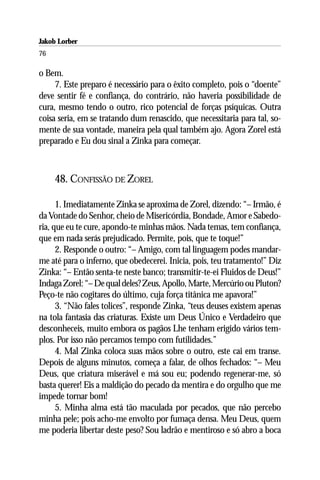 Jakob Lorber
76

o Bem.
     7. Este preparo é necessário para o êxito completo, pois o “doente”
deve sentir fé e confiança, do contrário, não haveria possibilidade de
cura, mesmo tendo o outro, rico potencial de forças psíquicas. Outra
coisa seria, em se tratando dum renascido, que necessitaria para tal, so-
mente de sua vontade, maneira pela qual também ajo. Agora Zorel está
preparado e Eu dou sinal a Zinka para começar.



     48. CONFISSÃO DE ZOREL

      1. Imediatamente Zinka se aproxima de Zorel, dizendo: “– Irmão, é
da Vontade do Senhor, cheio de Misericórdia, Bondade, Amor e Sabedo-
ria, que eu te cure, apondo-te minhas mãos. Nada temas, tem confiança,
que em nada serás prejudicado. Permite, pois, que te toque!”
      2. Responde o outro: “– Amigo, com tal linguagem podes mandar-
me até para o inferno, que obedecerei. Inicia, pois, teu tratamento!” Diz
Zinka: “– Então senta-te neste banco; transmitir-te-ei Fluidos de Deus!”
Indaga Zorel: “– De qual deles? Zeus, Apollo, Marte, Mercúrio ou Pluton?
Peço-te não cogitares do último, cuja força titânica me apavora!”
      3. “Não fales tolices”, responde Zinka, “teus deuses existem apenas
na tola fantasia das criaturas. Existe um Deus Único e Verdadeiro que
desconheceis, muito embora os pagãos Lhe tenham erigido vários tem-
plos. Por isso não percamos tempo com futilidades.”
      4. Mal Zinka coloca suas mãos sobre o outro, este cai em transe.
Depois de alguns minutos, começa a falar, de olhos fechados: “– Meu
Deus, que criatura miserável e má sou eu; podendo regenerar-me, só
basta querer! Eis a maldição do pecado da mentira e do orgulho que me
impede tornar bom!
      5. Minha alma está tão maculada por pecados, que não percebo
minha pele; pois acho-me envolto por fumaça densa. Meu Deus, quem
me poderia libertar deste peso? Sou ladrão e mentiroso e só abro a boca
 