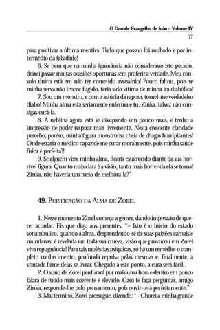 O Grande Evangelho de João – Volume IV
                                                                         77

para positivar a última mentira. Tudo que possuo foi roubado e por in-
termédio da falsidade!
      6. Se bem que na minha ignorância não considerasse isto pecado,
deixei passar muitas ocasiões oportunas sem proferir a verdade. Meu con-
solo único está em não ter cometido assassínio! Pouco faltou, pois se
minha serva não tivesse fugido, teria sido vítima de minha ira diabólica!
      7. Sou um monstro, e com a astúcia da raposa, tornei-me verdadeiro
diabo! Minha alma está seriamente enferma e tu, Zinka, talvez não con-
sigas curá-la.
      8. A neblina agora está se dissipando um pouco mais, e tenho a
impressão de poder respirar mais livremente. Nesta crescente claridade
percebo, porém, minha figura monstruosa cheia de chagas horripilantes!
Onde estaria o médico capaz de me curar moralmente, pois minha saúde
física é perfeita?!
      9. Se alguém visse minha alma, ficaria estarrecido diante da sua hor-
rível figura. Quanto mais clara é a visão, tanto mais horrenda ela se torna!
Zinka, não haveria um meio de melhorá-la?”



     49. PURIFICAÇÃO DA ALMA DE ZOREL

     1. Nesse momento Zorel começa a gemer, dando impressão de que-
rer acordar. Eis que digo aos presentes: “– Isto é o início do estado
sonambúlico, quando a alma, desprendendo-se de suas paixões carnais e
mundanas, é revelada em toda sua crueza, visão que provocou em Zorel
viva repugnância! Para tais moléstias psíquicas, só há um remédio: o com-
pleto conhecimento, profunda repulsa pelas mesmas e, finalmente, a
vontade firme delas se livrar. Chegado a este ponto, a cura será fácil.
     2. O sono de Zorel perdurará por mais uma hora e dentro em pouco
falará de modo mais coerente e elevado. Caso te faça perguntas, amigo
Zinka, responde-lhe pelo pensamento, pois ouvir-te-á perfeitamente.”
     3. Mal termino, Zorel prossegue, dizendo: “– Chorei a minha grande
 