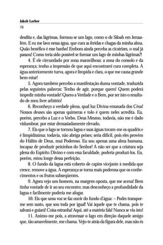 Jakob Lorber
78

desdita e, das lágrimas, formou-se um lago, como o de Siloah em Jerusa-
lém. E eu me lavo nessa água, que cura as feridas e chagas da minha alma.
Quão benéfico é esse banho! Embora ainda perceba as cicatrizes, o mal já
passou! Como teria sido possível se formar um lago de minhas lágrimas?!
     4. É ele circundado por zona maravilhosa: a zona do consolo e da
esperança; tenho a impressão de que aqui encontrarei cura completa. A
água anteriormente turva, agora é límpida e clara, o que me causa grande
bem-estar!
     5. Agora também percebo a manifestação duma vontade, traduzida
pelas seguintes palavras: Tenho de agir, porque quero! Quem poderá
impedir minha vontade! Quero a Verdade e o Bem, por ser isto o resulta-
do de meu livre arbítrio!
     6. Reconheço a verdade plena, qual luz Divina emanada dos Céus!
Nossos deuses são apenas quimeras e tolo é quem neles acredita. Eu,
porém, percebo a Luz e o Verbo. Deus Mesmo, todavia, não me é dado
vislumbrar, por estar demasiadamente elevado.
     7. Eis que o lago se tornou lagoa e suas águas tocam-me os quadris e
é limpidíssima; todavia, não abriga peixes; seria difícil, pois eles provêm
do Hálito de Deus, mui Poderoso. Eu sou apenas uma alma humana,
incapaz de produzir peixinhos do Senhor! A não ser que a criatura seja
plena do Espírito Divino e com essa faculdade, poderia produzi-los. Eu,
porém, estou longe dessa perfeição.
     8. O fundo da lagoa está coberto de capim vicejante à medida que
cresce, remove a água. A esperança se torna mais poderosa que os conhe-
cimentos e os frutos subseqüentes.
     9. Agora vejo um homem, na margem oposta, que me acena! Bem
tinha vontade de ir ao seu encontro; mas desconheço a profundidade da
lagoa e facilmente poderia me afogar.
     10. Eis que uma voz se faz ouvir do fundo d’água: – Podes transpor-
me sem susto, que sou toda por igual! Vai àquele que te chama, pois te
salvará e guiará! Coisa estranha! Aqui, até a matéria fala! Nunca se viu isto!
     11. Animo-me pois, a atravessar o lago em direção daquele amigo
que, tão amavelmente, me chama. Vejo-te atrás da figura dele, mas não és
 