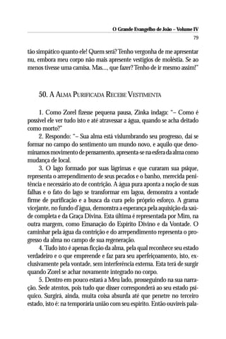 O Grande Evangelho de João – Volume IV
                                                                       79

tão simpático quanto ele! Quem será? Tenho vergonha de me apresentar
nu, embora meu corpo não mais apresente vestígios de moléstia. Se ao
menos tivesse uma camisa. Mas..., que fazer? Tenho de ir mesmo assim!”



    50. A ALMA PURIFICADA RECEBE VESTIMENTA

     1. Como Zorel fizesse pequena pausa, Zinka indaga: “– Como é
possível ele ver tudo isto e até atravessar a água, quando se acha deitado
como morto?”
     2. Respondo: “– Sua alma está vislumbrando seu progresso, daí se
formar no campo do sentimento um mundo novo, e aquilo que deno-
minamos movimento de pensamento, apresenta-se na esfera da alma como
mudança de local.
     3. O lago formado por suas lágrimas e que curaram sua psique,
representa o arrependimento de seus pecados e o banho, merecida peni-
tência e necessário ato de contrição. A água pura aponta a noção de suas
falhas e o fato do lago se transformar em lagoa, demonstra a vontade
firme de purificação e a busca da cura pelo próprio esforço. A grama
vicejante, no fundo d’água, demonstra a esperança pela aquisição da saú-
de completa e da Graça Divina. Esta última é representada por Mim, na
outra margem, como Emanação do Espírito Divino e da Vontade. O
caminhar pela água da contrição e do arrependimento representa o pro-
gresso da alma no campo de sua regeneração.
     4. Tudo isto é apenas ficção da alma, pela qual reconhece seu estado
verdadeiro e o que empreende e faz para seu aperfeiçoamento, isto, ex-
clusivamente pela vontade, sem interferência externa. Esta terá de surgir
quando Zorel se achar novamente integrado no corpo.
     5. Dentro em pouco estará a Meu lado, prosseguindo na sua narra-
ção. Sede atentos, pois tudo que disser corresponderá ao seu estado psí-
quico. Surgirá, ainda, muita coisa absurda até que penetre no terceiro
estado, isto é: na temporária união com seu espírito. Então ouvireis pala-
 