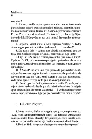 Jakob Lorber
80

vras sábias!
      6. Por ora, manifestou-se, apenas, sua alma momentaneamente
purificada; no terceiro estado sonambúlico, falará seu espírito! Seu ínti-
mo não mais apresentará falhas e seu discurso aquecerá vossos corações!
Eis que Zorel se aproxima, dizendo: “– Aqui estou, nobre amigo! Que
trajetória difícil! Não podes me dar uma camisa? Envergonho-me de es-
tar nu!”
      7. Respondo, visível através o Meu Espírito e Vontade: “– Podes
deixar a água, pois terás a vestimenta de acordo com tuas obras!”
      8. Diz a alma dele: “– Amigo, não fales de minhas obras, pois são
todas más. Minha roupagem será então, horrivelmente suja e rota!”
      9. Digo Eu: “– Se assim é, temos água de sobra para torná-la limpa!”
Opõe ele: “– Oh, seria o mesmo que alguém pretendesse clarear um
negro! Todavia, será tal vestimenta melhor que nenhuma e, assim, prefiro
sair do lago.”
      10. A Meus Pés se acha uma toga pregueada, porém inteiramente
suja, embora sua cor original fosse cinza esbranquiçada, particularidade
da vestimenta pagã no Além. Zorel apanha a toga com repugnância,
volta para a água e começa a esfregá-la até conseguir clareá-la.
      11. Estando, porém, úmida, não se anima a vesti-la. Eu, então, enco-
rajo-o a fazer, lembrando-lhe de que não se intimidara diante da própria
água. Ele assim faz e falando em voz alta diz: “ – É verdade; anteriormente
não me impressionei com o lago, por que deveria temer a camisa úmida?”



     51. O CORPO PSÍQUICO

    1. Nesse instante, Zinka faz a seguinte pergunta, em pensamento:
“Mas, então a alma também possui corpo?” Tal indagação se baseava no
conceito judaico de ser a alma algo de vaporoso; pois como espírito puro,
não tem forma, muito embora seja constituída de vontade e intelecto.
    2. Por isto, Zinka arregala os olhos quando o outro lhe responde: “–
 