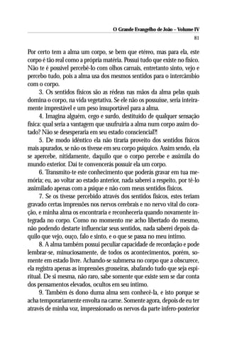 O Grande Evangelho de João – Volume IV
                                                                        81

Por certo tem a alma um corpo, se bem que etéreo, mas para ela, este
corpo é tão real como a própria matéria. Possui tudo que existe no físico.
Não te é possível percebê-lo com olhos carnais, entretanto sinto, vejo e
percebo tudo, pois a alma usa dos mesmos sentidos para o intercâmbio
com o corpo.
      3. Os sentidos físicos são as rédeas nas mãos da alma pelas quais
domina o corpo, na vida vegetativa. Se ele não os possuísse, seria inteira-
mente imprestável e um peso insuportável para a alma.
      4. Imagina alguém, cego e surdo, destituído de qualquer sensação
física: qual seria a vantagem que usufruiria a alma num corpo assim do-
tado? Não se desesperaria em seu estado consciencial?!
      5. De modo idêntico ela não tiraria proveito dos sentidos físicos
mais apurados, se não os tivesse em seu corpo psíquico. Assim sendo, ela
se apercebe, nitidamente, daquilo que o corpo percebe e assimila do
mundo exterior. Daí te convencerás possuir ela um corpo.
      6. Transmito-te este conhecimento que poderás gravar em tua me-
mória; eu, ao voltar ao estado anterior, nada saberei a respeito, por tê-lo
assimilado apenas com a psique e não com meus sentidos físicos.
      7. Se os tivesse percebido através dos sentidos físicos, estes teriam
gravado certas impressões nos nervos cerebrais e no nervo vital do cora-
ção, e minha alma os encontraria e reconheceria quando novamente in-
tegrada no corpo. Como no momento me acho libertado do mesmo,
não podendo destarte influenciar seus sentidos, nada saberei depois da-
quilo que vejo, ouço, falo e sinto, e o que se passa no meu íntimo.
      8. A alma também possui peculiar capacidade de recordação e pode
lembrar-se, minuciosamente, de todos os acontecimentos, porém, so-
mente em estado livre. Achando-se submersa no corpo que a obscurece,
ela registra apenas as impressões grosseiras, abafando tudo que seja espi-
ritual. De si mesma, não raro, sabe somente que existe sem se dar conta
dos pensamentos elevados, ocultos em seu íntimo.
      9. Também és dono duma alma sem conhecê-la, e isto porque se
acha temporariamente envolta na carne. Somente agora, depois de eu ter
através de minha voz, impressionado os nervos da parte infero-posterior
 