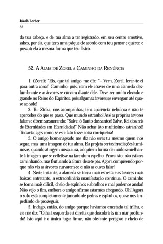 Jakob Lorber
82

da tua cabeça, e de tua alma a ter registrado, em seu centro emotivo,
sabes, por ela, que tens uma psique de acordo com teu pensar e querer, e
possuir ela a mesma forma que teu físico.



     52. A ALMA DE ZOREL A CAMINHO DA RENÚNCIA

      1. (Zorel): “Eis, que tal amigo me diz: “– Vem, Zorel, levar-te-ei
para outra zona!” Caminho, pois, com ele através de uma alameda des-
lumbrante e as árvores se curvam diante dele. Deve ser muito elevado e
grande no Reino do Espíritos, pois algumas árvores se envergam até qua-
se ao solo!
      2. Tu, Zinka, nos acompanhas; tens aparência nebulosa e não te
apercebes do que se passa. Que mundo estranho! Até as próprias árvores
falam e dizem sussurrando: “Salve, ó Santo dos santos! Salve, Rei dos reis
de Eternidades em Eternidades!” Não achas isto muitíssimo estranho?!
Todavia, ages como se este fato fosse coisa corriqueira!
      3. O amigo homenageado me diz não seres tu mesmo quem nos
segue, mas uma imagem de tua alma. Ela projeta certas irradiações lumi-
nosas; quando atingem nossa aura, adquirem forma de modo semelhan-
te à imagem que se refletisse na face dum espelho. Prova isto, não estares
caminhando, mas flutuando à altura de sete pés. Agora compreendo por-
que não vês as árvores curvarem-se e não as ouves falar!
      4. Neste instante, a alameda se torna mais estreita e as árvores mais
baixas; entretanto, a extraordinária manifestação continua. O caminho
se torna mais difícil, cheio de espinhos e abrolhos e mal podemos andar!
Não vejo o fim, embora o amigo afirme estarmos chegando. Oh! Agora
o solo está completamente juncado de pedras e espinhos, quase nos im-
pedindo de prosseguir.
      5. Indago, então, do amigo porque havíamos encetado tal trilha, e
ele me diz: “Olha à esquerda e à direita que descobrirás um mar profun-
do! Isto aqui é o único lugar firme, não obstante perigoso e cheio de
 