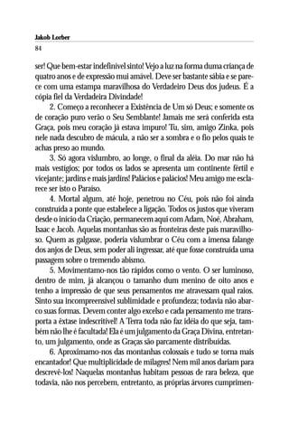 Jakob Lorber
84

ser! Que bem-estar indefinível sinto! Vejo a luz na forma duma criança de
quatro anos e de expressão mui amável. Deve ser bastante sábia e se pare-
ce com uma estampa maravilhosa do Verdadeiro Deus dos judeus. É a
cópia fiel da Verdadeira Divindade!
     2. Começo a reconhecer a Existência de Um só Deus; e somente os
de coração puro verão o Seu Semblante! Jamais me será conferida esta
Graça, pois meu coração já estava impuro! Tu, sim, amigo Zinka, pois
nele nada descubro de mácula, a não ser a sombra e o fio pelos quais te
achas preso ao mundo.
     3. Só agora vislumbro, ao longe, o final da aléia. Do mar não há
mais vestígios; por todos os lados se apresenta um continente fértil e
vicejante; jardins e mais jardins! Palácios e palácios! Meu amigo me escla-
rece ser isto o Paraíso.
     4. Mortal algum, até hoje, penetrou no Céu, pois não foi ainda
construída a ponte que estabelece a ligação. Todos os justos que viveram
desde o início da Criação, permanecem aqui com Adam, Noé, Abraham,
Isaac e Jacob. Aquelas montanhas são as fronteiras deste país maravilho-
so. Quem as galgasse, poderia vislumbrar o Céu com a imensa falange
dos anjos de Deus, sem poder ali ingressar, até que fosse construída uma
passagem sobre o tremendo abismo.
     5. Movimentamo-nos tão rápidos como o vento. O ser luminoso,
dentro de mim, já alcançou o tamanho dum menino de oito anos e
tenho a impressão de que seus pensamentos me atravessam qual raios.
Sinto sua incompreensível sublimidade e profundeza; todavia não abar-
co suas formas. Devem conter algo excelso e cada pensamento me trans-
porta a êxtase indescritível! A Terra toda não faz idéia do que seja, tam-
bém não lhe é facultada! Ela é um julgamento da Graça Divina, entretan-
to, um julgamento, onde as Graças são parcamente distribuídas.
     6. Aproximamo-nos das montanhas colossais e tudo se torna mais
encantador! Que multiplicidade de milagres! Nem mil anos dariam para
descrevê-los! Naquelas montanhas habitam pessoas de rara beleza, que
todavia, não nos percebem, entretanto, as próprias árvores cumprimen-
 