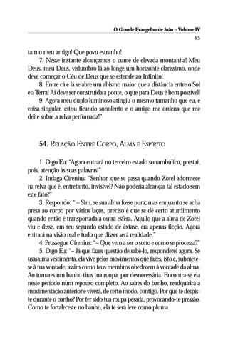 O Grande Evangelho de João – Volume IV
                                                                        85

tam o meu amigo! Que povo estranho!
     7. Nesse instante alcançamos o cume de elevada montanha! Meu
Deus, meu Deus, vislumbro lá ao longe um horizonte claríssimo, onde
deve começar o Céu de Deus que se estende ao Infinito!
     8. Entre cá e lá se abre um abismo maior que a distância entre o Sol
e a Terra! Aí deve ser construída a ponte, o que para Deus é bem possível!
     9. Agora meu duplo luminoso atingiu o mesmo tamanho que eu, e
coisa singular, estou ficando sonolento e o amigo me ordena que me
deite sobre a relva perfumada!”



    54. RELAÇÃO ENTRE CORPO, ALMA E ESPÍRITO

      1. Digo Eu: “Agora entrará no terceiro estado sonambúlico, prestai,
pois, atenção às suas palavras!”
      2. Indaga Cirenius: “Senhor, que se passa quando Zorel adormece
na relva que é, entretanto, invisível? Não poderia alcançar tal estado sem
este fato?”
      3. Respondo: “ – Sim, se sua alma fosse pura; mas enquanto se acha
presa ao corpo por vários laços, preciso é que se dê certo aturdimento
quando então é transportada a outra esfera. Aquilo que a alma de Zorel
viu e disse, em seu segundo estado de êxtase, era apenas ficção. Agora
entrará na visão real e tudo que disser será realidade.”
      4. Prossegue Cirenius: “– Que vem a ser o sono e como se processa?”
      5. Digo Eu: “– Já que fazes questão de sabê-lo, responderei agora. Se
usas uma vestimenta, ela vive pelos movimentos que fazes, isto é, submete-
se à tua vontade, assim como teus membros obedecem à vontade da alma.
Ao tomares um banho tiras tua roupa, por desnecessária. Encontra-se ela
neste período num repouso completo. Ao saíres do banho, readquirirá a
movimentação anterior e viverá, de certo modo, contigo. Por que te despis-
te durante o banho? Por ter sido tua roupa pesada, provocando-te pressão.
Como te fortaleceste no banho, ela te será leve como pluma.
 