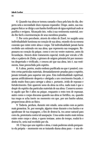 Jakob Lorber
86

     6. Quando tua alma se tornou cansada e fraca pela luta do dia, des-
perta nela a necessidade dum repouso reparador. Despe, assim, sua rou-
pagem física e se dirige a um banho fortificante de água espiritual onde se
purifica e revigora. Alcançado isto, volta à sua vestimenta material, sen-
do-lhe fácil a movimentação de seus membros pesados.
     7. Por certo percebeste, através do relato de Zorel, ter surgido uma
individualidade luminosa no coração de sua alma, estando ela na mesma
conexão que existe entre alma e corpo. Tal individualidade jamais havia
recebido um estímulo em sua alma, que representa sua roupagem. Re-
pousava no coração da psique, como o ovo no ventre materno, antes da
fecundação. Através deste tratamento especial, tendo por veículo a Mi-
nha e a palavra de Zinka, o gérmen de origem primária foi por momen-
tos despertado e vivificado, e cresceu até que sua alma, isto é, sua vesti-
menta, fosse preenchida pelo espírito.
     8. A alma, porém, muito embora purificada no que é possível, con-
tém certas partículas materiais, demasiadamente pesadas para o espírito,
jamais treinado para suportar este peso. Esta individualidade espiritual,
apenas artificialmente desperta e obrigada a um crescimento forçado, é
ainda muito fraca para carregar a alma e, portanto, ávida de repouso e
fortalecimento. Este aparente sono da alma na relva, nada mais é que o
despir do espírito das partículas materiais de sua alma. Conserva somen-
te aquilo que lhe é afim na psique, enquanto o resto tem de repousar,
assim como o corpo descansa quando sua alma se fortifica, ou, quando
tua roupa se acha inerte no momento em que, por um banho salutar,
proporcionas alívio ao físico.
     9. Todavia, perdura, durante este estado, uma união com as partes
mais grosseiras. Se, por exemplo, alguém viesse durante o teu banho e se
apoderasse de tua roupagem, a fim de destruí-la, teu amor natural para
com ela, protestaria contra tal usurpação. Uma união muito mais íntima
existe entre corpo e alma, e quem tentasse, antes do tempo, roubá-lo e
destruí-lo, seria mal recebido por ela.
     10. O laço que une espírito e alma, é mais poderoso ainda porquan-
to ela própria – mormente em se tratando duma alma pura – é um ele-
 
