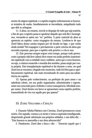 O Grande Evangelho de João – Volume IV
                                                                       87

mento de origem espiritual, e o espírito reagiria violentamente se houves-
se tentativa de roubo. Imediatamente se incendiaria, aniquilando tudo
que dele se achegasse.
     11. A alma, no entanto, terá de se despojar de tudo que seja matéria,
a fim de que o espírito possa se apoderar daquilo que nela lhe é homogê-
neo, tornando-se assim um “eu” perfeito. A parte material da alma se
apresenta ao espírito, como roupagem da mesma. Lembras-te de que
Zorel falava duma camisa impura por ele lavada no lago, e que vestiu
ainda úmida? Tal roupagem é precisamente a parte externa da alma que
necessita repousar, para que o espírito nela penetre e a ela se una.
     12. Este processo sempre requer certo tempo, porque tudo perten-
cente à própria vida livre (alma) deve entrar em união perfeita (matrimô-
nio espiritual) com a entidade nova e sublime, antes que o novo homem,
ou seja, a criatura renascida e munida dos sentidos, possa surgir por con-
ta própria. Esta transplantação espiritual se faz durante o sono, no qual
Zorel ora se encontra; chegado este momento, tudo foi feito para o aper-
feiçoamento espiritual, não mais necessitando de outro para sua subsis-
tência em espírito.
     13. Apenas pelo conhecimento, na perfeição do puro amor e na
sabedoria celeste, em seu poder organizador, administrador e regente,
existe um crescendo para o Infinito e como conseqüência, felicidade sem-
pre maior. Zorel dentro em breve se apresentará como espírito perfeito,
transmitindo de viva voz aquilo por que passou!”



    55. ZOREL VISLUMBRA A CRIAÇÃO

    1. Durante Minha Palestra com Cirenius, Zorel permaneceu como
morto. Em seguida, começa a se mexer e toma a expressão transfigurada,
despertando grande admiração aos próprios soldados, e um deles diz: –
“Este homem se assemelha a um deus adormecido!”
    2. Finalmente, Zorel abre a boca e diz: – “Somente aquele que é
 