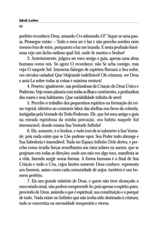 Jakob Lorber
88

perfeito reconhece Deus, amando-O e adorando-O!” Segue-se uma pau-
sa. Prossegue então: – Todo o meu ser é luz e não percebo sombra nem
mesmo fora de mim, porquanto a luz me inunda. E nesta profusão lumi-
nosa vejo um facho radioso qual Sol, onde Se mostra o Senhor!
     3. Anteriormente, julgava ser meu amigo e guia, apenas uma alma
humana como nós. Só agora O reconheço; não Se acha comigo, mas
vejo-O naquele Sol. Inúmeras falanges de espíritos flutuam a Seu redor,
em círculos variados! Que Majestade indefinível! Oh criaturas, ver Deus
e amá-Lo sobre todas as coisas é máxima ventura!
     4. Penetro, igualmente, nas profundezas da Criação do Deus Único e
Poderoso. Vejo nosso planeta com todas as ilhas e continentes, a profundeza
dos mares e seus habitantes. Que variabilidade infinita de seres!
     5. Percebo o trabalho dos pequeninos espíritos na formação do rei-
no vegetal, idêntico ao constante labor das abelhas nos favos da colméia,
instigadas pela Vontade do Todo Poderoso. Ele, que foi meu amigo e guia
na estrada espinhosa da minha provação, ora habita naquele Sol
imensurável, donde emana Sua Vontade Infinita!
     6. Ele, somente, é o Senhor, e tudo tem de se submeter à Sua Vonta-
de; pois nada existe que se Lhe pudesse opor. Seu Poder tudo abrange e
Sua Sabedoria é insondável. Tudo no Espaço Infinito Dele deriva, e per-
cebo como irradia forças semelhantes aos raios solares na aurora, que se
projetam em todas as direções; onde um raio em algo toca, manifesta-se
a vida, fazendo surgir novas formas. A forma humana é o final de Sua
Criação e todo o Céu, cujos limites somente Deus conhece, representa
um homem, assim como cada comunidade de anjos, também é um ho-
mem perfeito.
     7. Eis um grande mistério de Deus, e quem não tiver alcançado o
meu estado atual, não poderá compreendê-lo; pois apenas o espírito puro,
provindo de Deus, assimila o que é espiritual, sua constituição e o porquê
de tudo. Nada existe no Infinito que não tenha sido destinado à criatura;
tudo se concretiza na necessidade temporária e eterna.
 
