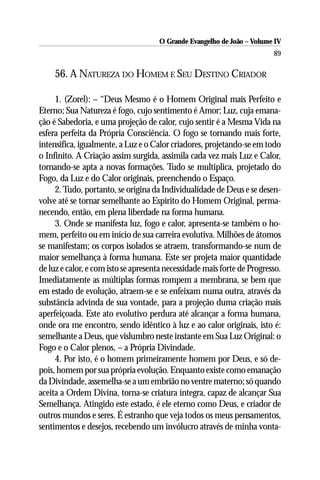 O Grande Evangelho de João – Volume IV
                                                                         89

     56. A NATUREZA DO HOMEM E SEU DESTINO CRIADOR

     1. (Zorel): – “Deus Mesmo é o Homem Original mais Perfeito e
Eterno; Sua Natureza é fogo, cujo sentimento é Amor; Luz, cuja emana-
ção é Sabedoria, e uma projeção de calor, cujo sentir é a Mesma Vida na
esfera perfeita da Própria Consciência. O fogo se tornando mais forte,
intensifica, igualmente, a Luz e o Calor criadores, projetando-se em todo
o Infinito. A Criação assim surgida, assimila cada vez mais Luz e Calor,
tornando-se apta a novas formações. Tudo se multiplica, projetado do
Fogo, da Luz e do Calor originais, preenchendo o Espaço.
     2. Tudo, portanto, se origina da Individualidade de Deus e se desen-
volve até se tornar semelhante ao Espírito do Homem Original, perma-
necendo, então, em plena liberdade na forma humana.
     3. Onde se manifesta luz, fogo e calor, apresenta-se também o ho-
mem, perfeito ou em início de sua carreira evolutiva. Milhões de átomos
se manifestam; os corpos isolados se atraem, transformando-se num de
maior semelhança à forma humana. Este ser projeta maior quantidade
de luz e calor, e com isto se apresenta necessidade mais forte de Progresso.
Imediatamente as múltiplas formas rompem a membrana, se bem que
em estado de evolução, atraem-se e se enfeixam numa outra, através da
substância advinda de sua vontade, para a projeção duma criação mais
aperfeiçoada. Este ato evolutivo perdura até alcançar a forma humana,
onde ora me encontro, sendo idêntico à luz e ao calor originais, isto é:
semelhante a Deus, que vislumbro neste instante em Sua Luz Original: o
Fogo e o Calor plenos, – a Própria Divindade.
     4. Por isto, é o homem primeiramente homem por Deus, e só de-
pois, homem por sua própria evolução. Enquanto existe como emanação
da Divindade, assemelha-se a um embrião no ventre materno; só quando
aceita a Ordem Divina, torna-se criatura íntegra, capaz de alcançar Sua
Semelhança. Atingido este estado, é ele eterno como Deus, e criador de
outros mundos e seres. É estranho que veja todos os meus pensamentos,
sentimentos e desejos, recebendo um invólucro através de minha vonta-
 