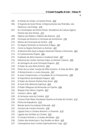 O Grande Evangelho de João – Volume IV
                                                                          9

205.   A Divisão do Tempo, na Quinta Pérola 368
206.   O Segredo da Sexta Pérola: A Representacão das Pirâmides, dos
       Obeliscos e da Esfinge 370
207.   As Constelações da Sétima Pérola. Decadência da Cultura Egípcia.
       História das Sete Pérolas 372
208.   Hábitos dos Núbios e Hábitos dos Brancos 374
209.   Formação do Intelecto e Formação do Sentimento 376
210.   Motivo da Encarnação do Senhor 378
211.   Os Negros Dominam os Elementos d’Água 381
212.   Como os Negros Dominam os Animais 381
213.   A Maneira Pela Qual os Negros Dominam Plantas e Elementos 383
214.   O Conhecimento Próprio 386
215.   Irradiação da Alma Humana e Irradiacão Solar 387
216.   Influência do Caráter Humano Sobre os Animais Caseiros 390
217.   As Vantagens da Justa Formação Psíquica 391
218.   O Poder de uma Alma Perfeita 394
219.   Efeito da Luz Solar. Função do Olho Humano. A Visão da Alma 395
220.   O Renascimento e a Justa Educação 397
221.   A Justa Compreensão e a Faculdade de Ler Pensamentos 399
222.   A Importância da Irradiação Psíquica 401
223.   O Poder do Homem Perfeito Pelo Amor 403
224.   A Fome Pelo Alimento Espiritual 404
225.   O Poder Milagroso do Renascido em Espírito 406
226.   Relação Entre Alma e Espírito 407
227.   Cérebro e Alma 409
228.   A Formacão Justa do Cérebro 410
229.   Cirenius Pede Maior Elucidação Quanto ao Estudo do Cérebro 412
230.   Efeitos da Impudicícia 414
231.   Bênção duma Fecundação Ordenada 415
232.   Estrutura do Cérebro Humano 418
233.   Ligação Entre o Cérebro Anterior e o Posterior 419
234.   Ligação dos Sentidos ao Cérebro 422
235.   O Cérebro Perfeito e o Cérebro Atrofiado 423
236.   Catáter dos Intelectuais e Sua Desdita no Além 425
237.   Conseqüência dum Cérebro Espiritualmente Cego 427
 