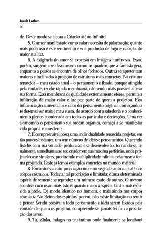 Jakob Lorber
90

de. Deste modo se efetua a Criação até ao Infinito!
      5. O amor manifestado como calor necessita de polarização; quanto
mais poderoso é este sentimento e sua produção de fogo e calor, tanto
maior sua luz.
      6. A exigência do amor se expressa em imagens luminosas. Essas,
porém, surgem e se desvanecem como os quadros que a fantasia gera,
enquanto a pessoa se encontra de olhos fechados. Outras se apresentam
maiores e inclinadas à projeção de estruturas mais concretas. Na criatura
renascida – meu estado atual – o pensamento é fixado, porque atingido
pela vontade, recebe rápida membrana, não sendo mais possível alterar
sua forma. Essa membrana de qualidade extremamente etérea, permite a
infiltração de maior calor e luz por parte de quem a projetou. Essa
influenciação aumenta luz e calor do pensamento original, começando a
se desenvolver mais e mais e será, de acordo com a sabedoria e o conheci-
mento plenos coordenada em todas as partículas e derivações. Uma vez
alcançando o pensamento sua ordem orgânica, começa a se manifestar
vida própria e consciente.
      7. É compreensível possa uma individualidade renascida projetar, em
tão poucos instantes, um sem número de idéias e pensamentos. Querendo
fixá-los com sua vontade, perdurarão e se desenvolverão, tornando-se, fi-
nalmente, semelhantes ao seu criador em sua máxima perfeição, onde pro-
jetarão seus similares, produzindo multiplicidade infinita, pela mesma for-
ma projetada. Disto já temos exemplos concretos no mundo material.
      8. Encontrais a auto-procriação no reino vegetal e animal, e até nos
corpos cósmicos. Todavia, tal procriação é limitada: duma determinada
espécie de semente se reproduz um número exato de outras. O mesmo
acontece com os animais, isto é: quanto maior a espécie, tanto mais redu-
zida a prole. De modo idêntico no homem, e mais ainda nos corpos
cósmicos. No Reino dos espíritos, porém, não existe limitação no sentir
e pensar. Sendo possível a todo pensamento e idéia serem fixados pela
vontade de quem os projetou, compreende-se, jamais ter fim a procria-
ção dos seres.
      9. Tu, Zinka, indagas no teu íntimo onde finalmente se localizará
 
