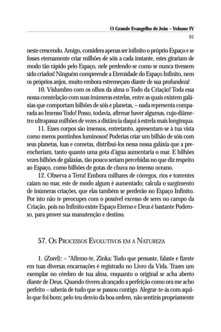 O Grande Evangelho de João – Volume IV
                                                                        91

neste crescendo. Amigo, considera apenas ser infinito o próprio Espaço e se
fosses eternamente criar milhões de sóis a cada instante, estes girariam de
modo tão rápido pelo Espaço, nele perdendo-se como se nunca tivessem
sido criados! Ninguém compreende a Eternidade do Espaço Infinito, nem
os próprios anjos, muito embora estremeçam diante de sua profundeza!
     10. Vislumbro com os olhos da alma o Todo da Criação! Toda essa
nossa constelação com suas inúmeras estrelas, entre as quais existem galá-
xias que comportam bilhões de sóis e planetas, – nada representa compa-
rada ao Imenso Todo! Posso, todavia, afirmar haver algumas, cujo diâme-
tro ultrapassa milhões de vezes a distância daqui à estrela mais longínqua.
     11. Esses corpos são imensos, entretanto, apresentam-se à tua vista
como meros pontinhos luminosos! Poderias criar um bilhão de sóis com
seus planetas, luas e cometas, distribuí-los nessa nossa galáxia que a pre-
encheriam, tanto quanto uma gota d’água aumentaria o mar. E bilhões
vezes bilhões de galáxias, tão pouco seriam percebidas no que diz respeito
ao Espaço, como bilhões de gotas de chuva no imenso oceano.
     12. Observa a Terra! Embora milhares de córregos, rios e torrentes
caiam no mar, este de modo algum é aumentado; calcula o surgimento
de inúmeras criações, que elas também se perderão no Espaço Infinito.
Por isto não te preocupes com o possível excesso de seres no campo da
Criação, pois no Infinito existe Espaço Eterno e Deus é bastante Podero-
so, para prover sua manutenção e destino.



    57. OS PROCESSOS EVOLUTIVOS EM A NATUREZA

     1. (Zorel): – “Afirmo-te, Zinka: Tudo que pensaste, falaste e fizeste
em tuas diversas encarnações é registrado no Livro da Vida. Trazes um
exemplar no cérebro de tua alma, enquanto o original se acha aberto
diante de Deus. Quando tiveres alcançado a perfeição como ora me acho
perfeito – saberás de tudo que se passou contigo. Alegrar-te-ás com aqui-
lo que foi bom; pelo teu desvio da boa ordem, não sentirás propriamente
 