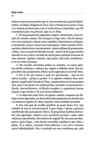 Jakob Lorber
92

tristeza como homem perfeito que és; mas reconhecerás a grande Miseri-
córdia e os Sábios Desígnios de Deus. Isto te fortalecerá no amor a Deus
e na máxima paciência para com os irmãos fracos e imperfeitos, que Ele
encaminhará para tua proteção, aqui ou no Além.
      2. De tais pensamentos registrados surgirão, futuramente, novas cri-
ações de variados matizes. São entregues ao fogo solar, a fim de alcança-
rem certa maturação e depois serem expelidos violentamente no Espaço,
aí alcançando, pouco a pouco sua emancipação. Nesses mundos recém-
nascidos se desenvolvem, sucessivamente, muitos milhares de pensamentos
e idéias, como as sementes deitadas no solo – através da força germinativa
atuando em seu centro e servindo de núcleo para a posterior formação de
seres minerais, vegetais e animais, cujas almas, mais tarde, transformar-
se-ão em almas humanas.
      3. Tais mundos neocriados podem ser avistados, em maior parte,
nas estrelas nebulosas e cadentes que rasgam a abóbada celeste. Sua ori-
gem deriva dos pensamentos, idéias e ações registrados no Livro de Deus.
      4. Por aí vês, que mesmo o mais leve pensamento – aqui ou em
outros mundos – jamais se perderá. E os espíritos criadores dum novo
planeta, surgido pela Vontade de Deus, compreendem ser ele sua própria
obra, pois se encontram em estado perfeito, aceitando venturosamente a
direção, desenvolvimento, vivificação completa e a organização interna
daquele corpo cósmico e de seus futuros habitantes.
      5. Ao observares nossa Terra, vês apenas a matéria, enquanto que dis-
tingo os seres algemados, seu desenvolvimento progressivo em formas úteis
e os inúmeros espíritos de várias categorias, numa atividade incessante.
      6. Em cada gota de orvalho pendente na ponta duma erva, vejo
miríades de seres se movimentarem! A gota d’água é apenas a primeira
manifestação dum pensamento divino. Os pequeninos espíritos (elemen-
tos) nela algemados, isolam-se nu’a membrana peculiar e assim criam
existência mais definida e bem diversa da original. Por este processo desa-
parece a gota d’água, e suas formas neocriadas, espalham-se por sobre a
planta. Aí se atraem, tomando forma diferente e cem mil se formam
numa individualidade. Esta é envolvida em nova membrana que, pela
 