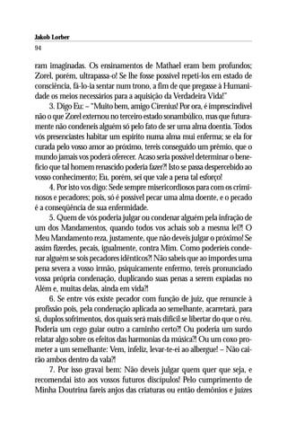 Jakob Lorber
94

ram imaginadas. Os ensinamentos de Mathael eram bem profundos;
Zorel, porém, ultrapassa-o! Se lhe fosse possível repeti-los em estado de
consciência, fá-lo-ia sentar num trono, a fim de que pregasse à Humani-
dade os meios necessários para a aquisição da Verdadeira Vida!”
      3. Digo Eu: – “Muito bem, amigo Cirenius! Por ora, é imprescindível
não o que Zorel externou no terceiro estado sonambúlico, mas que futura-
mente não condeneis alguém só pelo fato de ser uma alma doentia. Todos
vós presenciastes habitar um espírito numa alma mui enferma; se ela for
curada pelo vosso amor ao próximo, tereis conseguido um prêmio, que o
mundo jamais vos poderá oferecer. Acaso seria possível determinar o bene-
fício que tal homem renascido poderia fazer?! Isto se passa despercebido ao
vosso conhecimento; Eu, porém, sei que vale a pena tal esforço!
      4. Por isto vos digo: Sede sempre misericordiosos para com os crimi-
nosos e pecadores; pois, só é possível pecar uma alma doente, e o pecado
é a conseqüência de sua enfermidade.
      5. Quem de vós poderia julgar ou condenar alguém pela infração de
um dos Mandamentos, quando todos vos achais sob a mesma lei?! O
Meu Mandamento reza, justamente, que não deveis julgar o próximo! Se
assim fizerdes, pecais, igualmente, contra Mim. Como poderíeis conde-
nar alguém se sois pecadores idênticos?! Não sabeis que ao impordes uma
pena severa a vosso irmão, psiquicamente enfermo, tereis pronunciado
vossa própria condenação, duplicando suas penas a serem expiadas no
Além e, muitas delas, ainda em vida?!
      6. Se entre vós existe pecador com função de juiz, que renuncie à
profissão pois, pela condenação aplicada ao semelhante, acarretará, para
si, duplos sofrimentos, dos quais será mais difícil se libertar do que o réu.
Poderia um cego guiar outro a caminho certo?! Ou poderia um surdo
relatar algo sobre os efeitos das harmonias da música?! Ou um coxo pro-
meter a um semelhante: Vem, infeliz, levar-te-ei ao albergue! – Não cai-
rão ambos dentro da vala?!
      7. Por isso gravai bem: Não deveis julgar quem quer que seja, e
recomendai isto aos vossos futuros discípulos! Pelo cumprimento de
Minha Doutrina fareis anjos das criaturas ou então demônios e juízes
 
