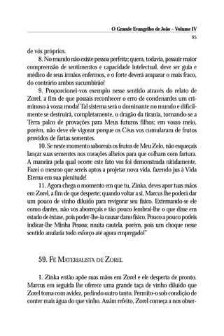 O Grande Evangelho de João – Volume IV
                                                                         95

de vós próprios.
     8. No mundo não existe pessoa perfeita; quem, todavia, possuir maior
compreensão de sentimentos e capacidade intelectual, deve ser guia e
médico de seus irmãos enfermos, e o forte deverá amparar o mais fraco,
do contrário ambos sucumbirão!
     9. Proporcionei-vos exemplo nesse sentido através do relato de
Zorel, a fim de que possais reconhecer o erro de condenardes um cri-
minoso à vossa moda! Tal sistema será o dominante no mundo e dificil-
mente se destruirá, completamente, o dragão da tirania, tornando-se a
Terra palco de provações para Meus futuros filhos; em vosso meio,
porém, não deve ele vigorar porque os Céus vos cumularam de frutos
providos de fartas sementes.
     10. Se neste momento saboreais os frutos de Meu Zelo, não esqueçais
lançar suas sementes nos corações alheios para que colham com fartura.
A maneira pela qual ocorre este fato vos foi demonstrada nitidamente.
Fazei o mesmo que sereis aptos a projetar nova vida, fazendo jus à Vida
Eterna em sua plenitude!
     11. Agora chega o momento em que tu, Zinka, deves apor tuas mãos
em Zorel, a fim de que desperte; quando voltar a si, Marcus lhe poderá dar
um pouco de vinho diluído para revigorar seu físico. Externando-se ele
como dantes, não vos aborreçais e tão pouco lembrai-lhe o que disse em
estado de êxtase, pois poder-lhe-ia causar dano físico. Pouco a pouco podeis
indicar-lhe Minha Pessoa; muita cautela, porém, pois um choque nesse
sentido anularia todo esforço até agora empregado!”



     59. FÉ MATERIALISTA DE ZOREL

    1. Zinka então apõe suas mãos em Zorel e ele desperta de pronto.
Marcus em seguida lhe oferece uma grande taça de vinho diluído que
Zorel toma com avidez, pedindo outro tanto. Permito-o sob condição de
conter mais água do que vinho. Assim refeito, Zorel começa a nos obser-
 