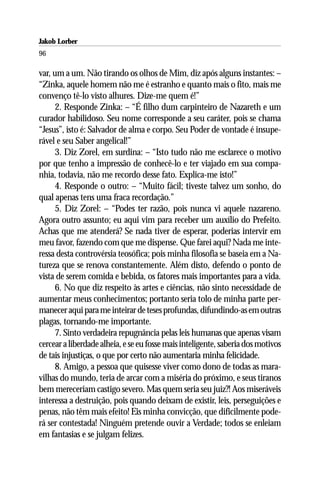 Jakob Lorber
96

var, um a um. Não tirando os olhos de Mim, diz após alguns instantes: –
“Zinka, aquele homem não me é estranho e quanto mais o fito, mais me
convenço tê-lo visto alhures. Dize-me quem é!”
      2. Responde Zinka: – “É filho dum carpinteiro de Nazareth e um
curador habilidoso. Seu nome corresponde a seu caráter, pois se chama
“Jesus”, isto é: Salvador de alma e corpo. Seu Poder de vontade é insupe-
rável e seu Saber angelical!”
      3. Diz Zorel, em surdina: – “Isto tudo não me esclarece o motivo
por que tenho a impressão de conhecê-lo e ter viajado em sua compa-
nhia, todavia, não me recordo desse fato. Explica-me isto!”
      4. Responde o outro: – “Muito fácil; tiveste talvez um sonho, do
qual apenas tens uma fraca recordação.”
      5. Diz Zorel: – “Podes ter razão, pois nunca vi aquele nazareno.
Agora outro assunto; eu aqui vim para receber um auxílio do Prefeito.
Achas que me atenderá? Se nada tiver de esperar, poderias intervir em
meu favor, fazendo com que me dispense. Que farei aqui? Nada me inte-
ressa desta controvérsia teosófica; pois minha filosofia se baseia em a Na-
tureza que se renova constantemente. Além disto, defendo o ponto de
vista de serem comida e bebida, os fatores mais importantes para a vida.
      6. No que diz respeito às artes e ciências, não sinto necessidade de
aumentar meus conhecimentos; portanto seria tolo de minha parte per-
manecer aqui para me inteirar de teses profundas, difundindo-as em outras
plagas, tornando-me importante.
      7. Sinto verdadeira repugnância pelas leis humanas que apenas visam
cercear a liberdade alheia, e se eu fosse mais inteligente, saberia dos motivos
de tais injustiças, o que por certo não aumentaria minha felicidade.
      8. Amigo, a pessoa que quisesse viver como dono de todas as mara-
vilhas do mundo, teria de arcar com a miséria do próximo, e seus tiranos
bem mereceriam castigo severo. Mas quem seria seu juiz?! Aos miseráveis
interessa a destruição, pois quando deixam de existir, leis, perseguições e
penas, não têm mais efeito! Eis minha convicção, que dificilmente pode-
rá ser contestada! Ninguém pretende ouvir a Verdade; todos se enleiam
em fantasias e se julgam felizes.
 