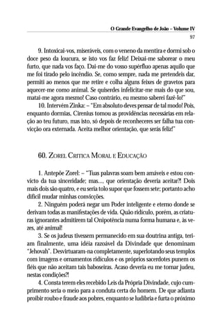 O Grande Evangelho de João – Volume IV
                                                                       97

     9. Intoxicai-vos, miseráveis, com o veneno da mentira e dormi sob o
doce peso da loucura, se isto vos faz feliz! Deixai-me saborear o meu
furto, que nada vos faço. Dai-me do vosso supérfluo apenas aquilo que
me foi tirado pelo incêndio. Se, como sempre, nada me pretendeis dar,
permiti ao menos que me retire e colha alguns feixes de gravetos para
aquecer-me como animal. Se quiserdes infelicitar-me mais do que sou,
matai-me agora mesmo! Caso contrário, eu mesmo saberei fazê-lo!”
     10. Intervém Zinka: – “Em absoluto deves pensar de tal modo! Pois,
enquanto dormias, Cirenius tomou as providências necessárias em rela-
ção ao teu futuro, mas isto, só depois de reconheceres ser falha tua con-
vicção ora externada. Aceita melhor orientação, que serás feliz!”



    60. ZOREL CRITICA MORAL E EDUCAÇÃO

      1. Antepõe Zorel: – “Tuas palavras soam bem amáveis e estou con-
victo da tua sinceridade; mas..., que orientação deveria aceitar?! Dois
mais dois são quatro, e eu seria tolo supor que fossem sete; portanto acho
difícil mudar minhas convicções.
      2. Ninguém poderá negar um Poder inteligente e eterno donde se
derivam todas as manifestações de vida. Quão ridículo, porém, as criatu-
ras ignorantes admitirem tal Onipotência numa forma humana e, às ve-
zes, até animal!
      3. Se os judeus tivessem permanecido em sua doutrina antiga, teri-
am finalmente, uma idéia razoável da Divindade que denominam
“Jehovah”. Desvirtuaram-na completamente, superlotando seus templos
com imagens e ornamentos ridículos e os próprios sacerdotes punem os
fiéis que não aceitam tais baboseiras. Acaso deveria eu me tornar judeu,
nestas condições?!
      4. Consta terem eles recebido Leis da Própria Divindade, cujo cum-
primento seria o meio para a conduta certa do homem. De que adianta
proibir roubo e fraude aos pobres, enquanto se ludibria e furta o próximo
 