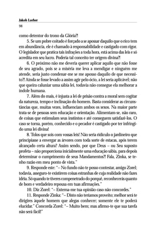 Jakob Lorber
98

como detentor do trono da Glória?!
     5. Se um pobre coitado é forçado a se apossar daquilo que o rico tem
em abundância, ele é chamado à responsabilidade e castigado com rigor.
O legislador que pratica tais infrações a toda hora, está acima das leis e só
acredita em seu lucro. Poderia tal conceito ter origem divina?!
     6. O próximo não me deveria querer aplicar aquilo que não fosse
de seu agrado, pois se a miséria me leva a mendigar e ninguém me
atende, seria justo condenar-me se me aposso daquilo de que necessi-
to?! Ainda se fosse levado a assim agir pelo ócio, a lei seria aplicável; não
que queira caluniar uma sábia lei, todavia não consegue ela melhorar a
índole humana.
     7. Além do mais, é injusta a lei de prisão contra a moral sem cogitar
da natureza, tempo e inclinação do homem. Basta considerar as circuns-
tâncias que, muitas vezes, influenciam ambos os sexos. Na maior parte
trata-se de pessoas sem educação e orientação. Alimentam-se, não raro,
de coisas que estimulam seus instintos e até conseguem satisfazê-los. O
caso se torna, porém, conhecido e o pecador é castigado por ter infringi-
do uma lei divina!
     8. Tolos que sois com vossas leis! Não seria ridículo o jardineiro que
principiasse a envergar as árvores com toda sorte de estacas, após terem
alcançado certa altura? Assim sendo, por que Deus – ou Seu suposto
profeta – não proporciona inicialmente uma educação sábia, para depois
determinar o cumprimento de seus Mandamentos?! Fala, Zinka, se te-
nho razão em meu ponto de vista.”
     9. Responde este: “– No fundo não te posso contestar, amigo Zorel;
todavia, asseguro-te existirem coisas estranhas de cuja realidade não fazes
idéia. Só quando te tiveres compenetrado do porquê, reconhecerás quanto
de bom e verdadeiro repousa em tuas afirmações.”
     10. Diz Zorel: “– Externa-me tua opinião caso não concordes.”
     11. Responde Zinka: “– Disto não teríamos proveito; melhor será te
dirigires àquele homem que alegas conhecer; somente ele te poderá
elucidar.” Concorda Zorel: “– Muito bem; mas afirmo-te que sua tarefa
não será fácil!”
 